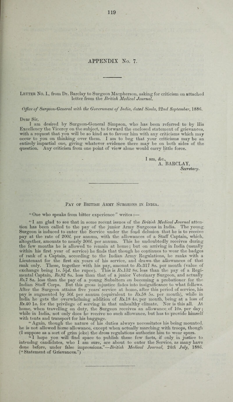 APPETOIX No. 7. Letter No. I., from Dr. Barclay to Surgeon IMacphersou, asking for criticism on attaclied letter from the British Medical Journal. Offi.ce of Surgeon-General icith the Government of India, dated Simla, 227id September, 1886. Dear Sir, I am desired by Sm-geon-General Simpson, wlio lias been refen-ed to by His Excellency the Viceroy on the subject, to forward the enclosed statement of grievances, with a request that you will be so kind as to favour Ixiin with any criticisms which may occur to you on thinking over them. I am to beg that yom- criticisms may be an entirely impartial one, gi\-ing whatever evidence there may be on both sides of the question. Any criticism from one point of view alone would carry little force. I am, &c., A. BARCLAY, Secretary. Pay of British Army Surgeons in India. *' One who speaks from bitter experience  writes :—  I am glad to see that in some recent issues of the British Medical Journal atten- tion has been called to the pay of the junior Army Surgeons in India. The yoimg Surgeon is mduced to enter the Service under the fond delusion that he is to receive pay at the rate of 200/. per annum, with the allowances of a Staff Captain, Avhich, altogether, amounts to nearly 300Z. per annum. This he imdoubtedly receives during the few months he is allowed to remain at home; but on an-iving in India (usually within his first year of service) he finds that though he continues to wear the badges of rank of a Captain, accordmg to the Indian Army Regulations, he ranks with a Lieutenant for the first six years of his service, and diaws the allowances of that rank only. These, together ■«'ith his pay, amount to i?s.317 8a. per month (value of exchange being \s. b\d. the rupee). This is Rs.l?)2 80. less than the pay of a Regi- mental Captain, 8a. less than that of a junior Veterinary Surgeon, and actually Rs.l 8a. less than the pay of a young Subaltern on becoming a probationer for the Indian Staff Corps. But this gross injustice fades into insignificance to what follows. After the Surgeon attains five years' service at home, after this period of service, his pay is augmented by 50/. ]Der annum (equivalent to Rs.b% 5a. per month), Avhile in India he gets the overwhelming addition of Rs.lS 4a. per month, being at a loss of Rs.AO la. for the privilege of serving in that unhealthy climate. Nor is this all. At home, when travelling on duty, the Surgeon receives an allowance of 10s. per day; while in India, not only does he receive no such allowance, but has to provide himself ■with tents and transport for his baggage. Again, though the nature of his duties always necessitates his being mounted, he is not allowed horse allowance, except when actually marching with troops, though (I suppose as a sort of grim joke) the dress regulations authorize him to wear spurs.  I hope you will find space to publish these few facts, if only iji justice to iutendng candidates, who I am sure, are about to enter the Service, as many have done before, under false impressions.—British Medical Journal, 24:th July, 188G. ( Statement of Grievances.)