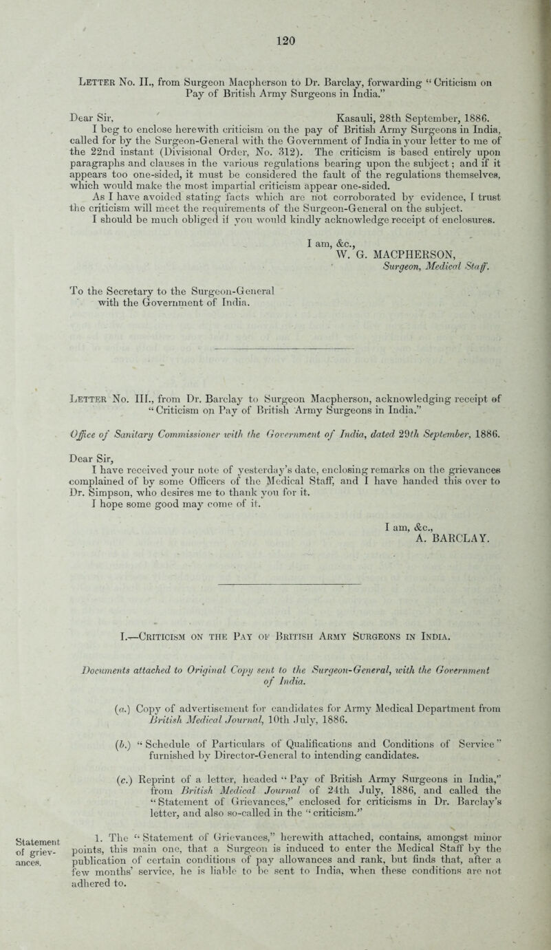 / 120 Letter No. II., from Surgeon Macplierson to Dr. Barclay, forwarding  Criticism on Pay of Britisli Army Surgeons in India. Dear Sir, ' Kasauli, 28tli September, 1886. I beg to enclose herewith criticism on the pay of British Army Surgeons in India, called for by the Surgeon-General with the Government of India in your letter to me of the 22nd instant (Divisional Order, No. 312). The criticism is based entirely upon paragraphs and clauses in the various regulations bearing upon the subject; and if it appears too one-sided, it must be considered the fault of the regulations themselves, which would make the most impartial criticism appear one-sided. As I have avoided stating facts which are not corroborated by evidence, I ti'ust the criticism will meet the requirements of the Surgeon-General on the subject. I should be much obliged if you would kindly acknowledge receipt of enclosures. I am, &c., W. G. MACPHERSON, Surgeon, Medical Staf. To the Secretary to the Surgeon-General with the Government of India. Letter No. III., from Dr. Barclay to Surgeon Macpherson, acknowledging receipt of  Criticism on Pay of British Army Surgeons in India. Offi.ce of Sanitary Commissioner intli the (government of India, dated 29?/* September, 1886. Dear Sir, I have received your note of yesterday's date, enclosing remarks on the grievances complained of by some Officers of the Medical Staff, and I have handed this over to Dr. Simpson, who desires me to thank you for it. 1 hope some good may come of it. I am, &c., A. BARCLAY. Lt-Criticism on the Pay of British Army Surgeons in India. Documents attached to Original Copy sent to the Surgeon-General, ivith the Government of India. Statement of griev- ances. (o.) Copy of advertisement for candidates for Army Medical Department from British Medical Journal, 10th July, 1886. [h.)  Schedule of Particulars of Qualifications and Conditions of Service furnished by Director-General to intending candidates. (c.) Reprint of a letter, headed  Pay of British Army Surgeons in India, from British Medical Journal of 24th July, 1886, and called the  Statement of Grievances,'' enclosed for criticisms in Dr. Barclay's letter, and also so-called in the  criticism. 1. The Statement of Grievances, herewith attached, contains, amongst minor points, this main one, that a Surgeon is induced to enter the Medical Staff by the publication of certain conditions of pay allowances and rank, but finds that, after a few months' service, he is h'ablo to bo sent to India, when these conditions are not adhered to.