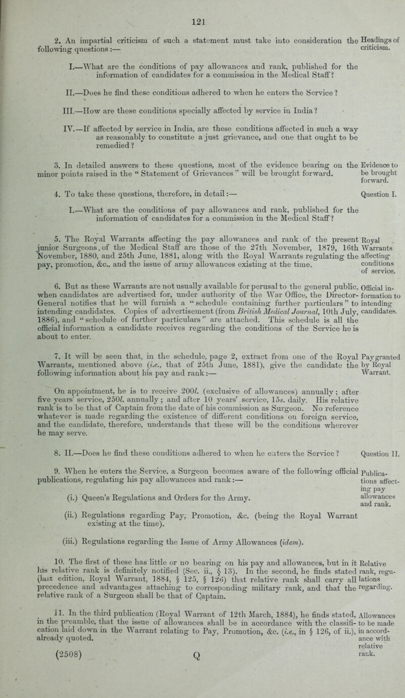 2. Au impartial criticism of such a statement must take iuto consideration the Headings of following questions :— . cnticism. L—^A'hat are the conditions of pay allowances and rank, published for the information of candidates for a commission in the Medical Staff? II.—Does he find these conditions adhered to when he enters the Service ? III. —How are these conditions specially alFected by service in India? IV. —If aflFected by service in India, are these conditions affected in such a way as reasonably to constitute a just grievance, and one that ought to be remedied ? 3. In detailed answers to these questions, most of the evidence bearing on the Evidence to minor points raised in the  Statement of Grievances  will be brought forwai'd. be brought forward. 4. To ta,ke these questions, therefore, in detail:— Question I. I.—What are the conditions of pay allowances and rank, published for the information of candidates for a commission in the Medical Staff ? 5. The Royal Warrants affecting the pay allowances and rank of the present Royal junior Surgeons, of the Medical Staff are those of the 27th November, 1879, 16th Warrants November, 1880, and 25th June, 1881, along with the Royal Warrants regulating the affecting- pay, promotion, &c., and the issue of army allowances existing at the time. conditions of service. 6. But as these Wan-ants are not usually available for perusal to the general public, Official in- when candidates are advertised for, under authority of the War Office, the Director-formation to General notifies that he will furnish a  schedule containing further particulars  to intending intending candidates. Copies of advertisement (from British Medical Journal, 10th July, candidates. 1886), and schedule of further particulars are attached. This schedule is all the ofiicial information a candidate receives regarding the conditions of the Service he is about to enter. 7. It will be seen that, in the schedule, page 2, extract from one of the Royal Pay granted Warrants, mentioned above {i.e., that of 25th June, 1881), give the candidate the by Royal following- information about his pay and rank :— Warrant. On appointment, he is to receive 200/. (exclusive of allowances) anmially; after five years' service, 250/. annually; and after 10 years' service, 15s. daily. His relative rank is to be that of Captain from the date of his commission as Surgeon. No reference ■whatever is made regarding the existence of different conditions on foreign service, and the candidate, therefore, understands that these will be the conditions wherever he may serve. 8. II.—Does he find these conditions adhered to when he enters the Service ? Question II. 9. When he enters the Service, a Surgeon becomes aware of the following official Publica- pubhcations, regulating his pay allowances and rank:— tions affect- ing pay (i.) Queen's Regulations and Orders for the Army. allowances and rank. (ii.) Regulations regarding Pay, Promotion, &c. (being the Royal Warrant existing at the time). (iii.) Regulations regarding the Issue of Army Allowances {idem). 10. The first of these has little or no bearing on his pay and allowances, but in it Relative Ids relative rank is definitely notified (Sec. ii., § 13). In the second, he finds stated rank, regu- (luiit edition, Royal Wan-ant, 1884, § 125, § 126) that relative rank shall can-y all lations precedence and advantages attaching to corresponding military rank, and that the regarding, relative rank of a Surgeon shall be that of Captain. 11. In the tbu-d pubhcarion (Royal Wanant of 12th March, 1884), he finds stated, Allowances in the preamble, that the issue of allowances shall be in accordance with the classifi- to be made carion laid do^vn m the Warrant relating to Pay, Promotion, &c. [i.e., in § 126, of ii.), in accord- already quoted. ance with relative (2508) Q ra^k.