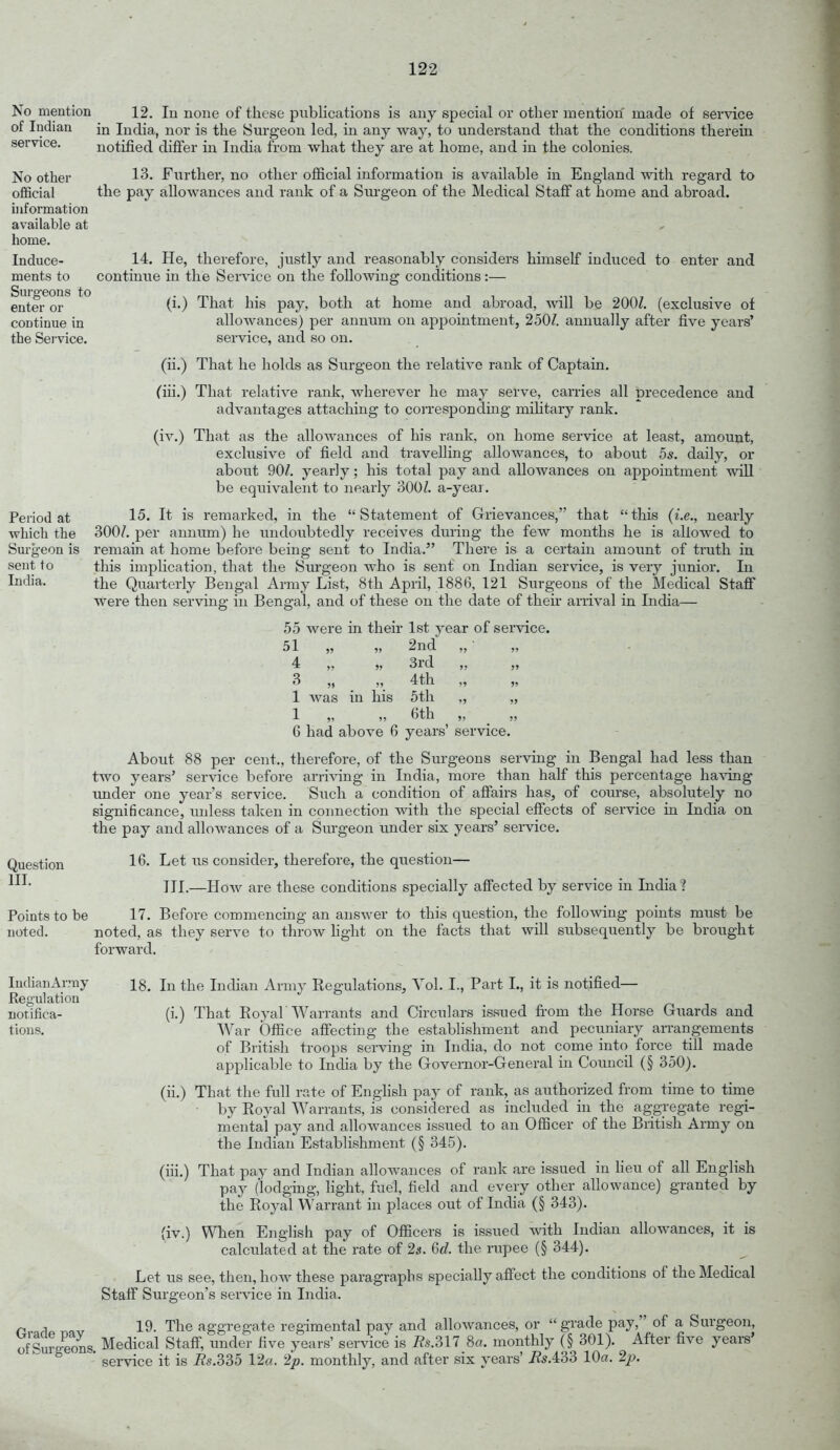 No mention of Indian service. No other official information available at home. Induce- ments to Surgeons to enter or continue in the Sei'vice. 12. lu none of these pviblications is any special or other mention made of service in India, nor is the Sm-geou led, in any way, to understand that the conditions therein notified differ in India from what they are at home, and in the colonies. 13. Further, no other official information is available in England with regard to the pay allowances and rank of a Siu-geon of the Medical Staff at home and abroad. Period at which the Surgeon is sent to India. 14. He, therefore, justly and reasonably considers himself induced to enter and continue in the Ser\'ice on the following conditions:— (i.) That his pay, both at home and abroad, will be 200Z. (exclusive of allowances) per annum on appointment, 250Z. annually after five years' service, and so on. (ii.) That he holds as Surgeon the relative rank of Captain. (iii.) That relative rank, wherever he may serve, carries all precedence and advantages attaching to corresponding military rank. (iv.) That as the allowances of his rank, on home service at least, amount, exclusive of field and travelling allowances, to about 5*. daily, or about 90^. yearly; his total pay and allowances on appointment will be equivalent to nearly 300^. a-year. 15. It is remarked, in the Statement of Grievances, that tliis (i.e., nearly 300/. per annum) he undoubtedly receives during the few months he is allowed to remain at home before being sent to India. There is a certain amount of truth in this implication, that the Surgeon who is sent on Indian service, is very junior. In the Quarterly Bengal Army List, 8th April, 1886, 121 Surgeons of the Medical Staff were then serving in Bengal, and of these on the date of their arrival in India— 55 were in their 1st year of service. 51 4 3 1 1 was m his 2nd 3rd 4th 5th (3th Question III. 6 had above 6 years' service. About 88 per cent., therefore, of the Surgeons serving in Bengal had less than two years' service before arriving in India, more than half this percentage having under one year's service. Such a condition of affairs has, of course, absolutely no significance, unless taken in connection with the special effects of service in India on the pay and allowances of a Surgeon under six years' service. 16. Let lis consider, therefore, the question— III.—How are these conditions specially affected by service in India ? Points to be 17. Before commencing an answer to this question, the following points must be noted. noted, as they serve to throw fight on the facts that will subsequently be brought forward. ludiaiiArmy Regulation notifica- tions. 18. In the Indian Army Regulations, Vol. I., Part L, it is notified— (i.) That Eoyah Warrants and Circulars issued fi'om the Horse Guards and War Office affecting the establishment and pecuniary aiTangements of British troops serving in India, do not come into force till made applicable to India by the Governor-General in Council (§ 350). (ii.) That the full rate of EngHsh pay of rank, as authorized from time to time by Royal Warrants, is considered as included in the aggregate regi- mentai pay and allowances issued to an Officer of the British Army on the Indian Establishment (§ 345). (iii.) That pay and Indian allowances of rank are issued in heu of all English pay (lodging, light, fuel, field and every other allowance) granted by the Royal Warrant in places out of India (§ 343). (iv.) When Enghsh pay of Officers is issued with Indian allowances, it is calculated at the rate of 2s. 6d. the rupee (§ 344). Let us see, then, how these paragraphs specially affect the conditions of the Medical Staff Surgeon's service in India. 19. The aggregate regimental pay and allowances, or grade pay, of a Surgeon, Medical Staff, under five years' service is 7?s.317 8a. monthly (§ 301). After five years' service it is i?s.335 12«. 2p. monthly, and after six years' Hs.iod 10a. 2;^