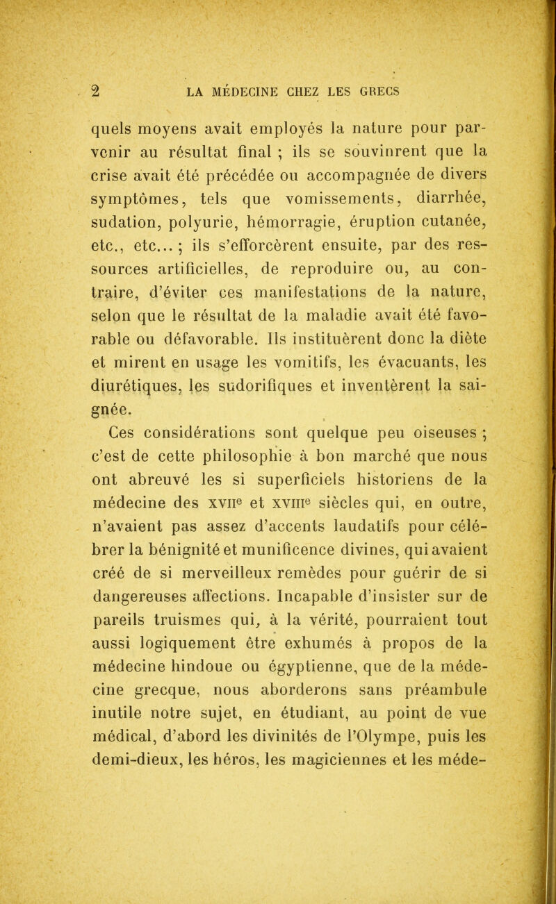 quels moyens avait employés la nature pour par- venir au résultat final ; ils se souvinrent que la crise avait été précédée ou accompagnée de divers symptômes, tels que vomissements, diarrhée, sudation, polyurie, hémorragie, éruption cutanée, etc., etc.; ils s'efforcèrent ensuite, par des res- sources artificielles, de reproduire ou, au con- traire, d'éviter ces manifestations de la nature, selon que le résultat de la maladie avait été favo- rable ou défavorable. Ils instituèrent donc la diète et mirent en usage les vomitifs, les évacuants, les diurétiques, les sudorifiques et inventèrent la sai- gnée. Ces considérations sont quelque peu oiseuses ; c'est de cette philosophie à bon marché que nous ont abreuvé les si superficiels historiens de la médecine des xvn® et xvme siècles qui, en outre, n'avaient pas assez d'accents laudatifs pour célé- brer la bénignité et munificence divines, qui avaient créé de si merveilleux remèdes pour guérir de si dangereuses affections. Incapable d'insister sur de pareils truismes qui^ à la vérité, pourraient tout aussi logiquement être exhumés à propos de la médecine hindoue ou égyptienne, que de la méde- cine grecque, nous aborderons sans préambule inutile notre sujet, en étudiant, au point de vue médical, d'abord les divinités de l'Olympe, puis les demi-dieux, les héros, les magiciennes et les méde-