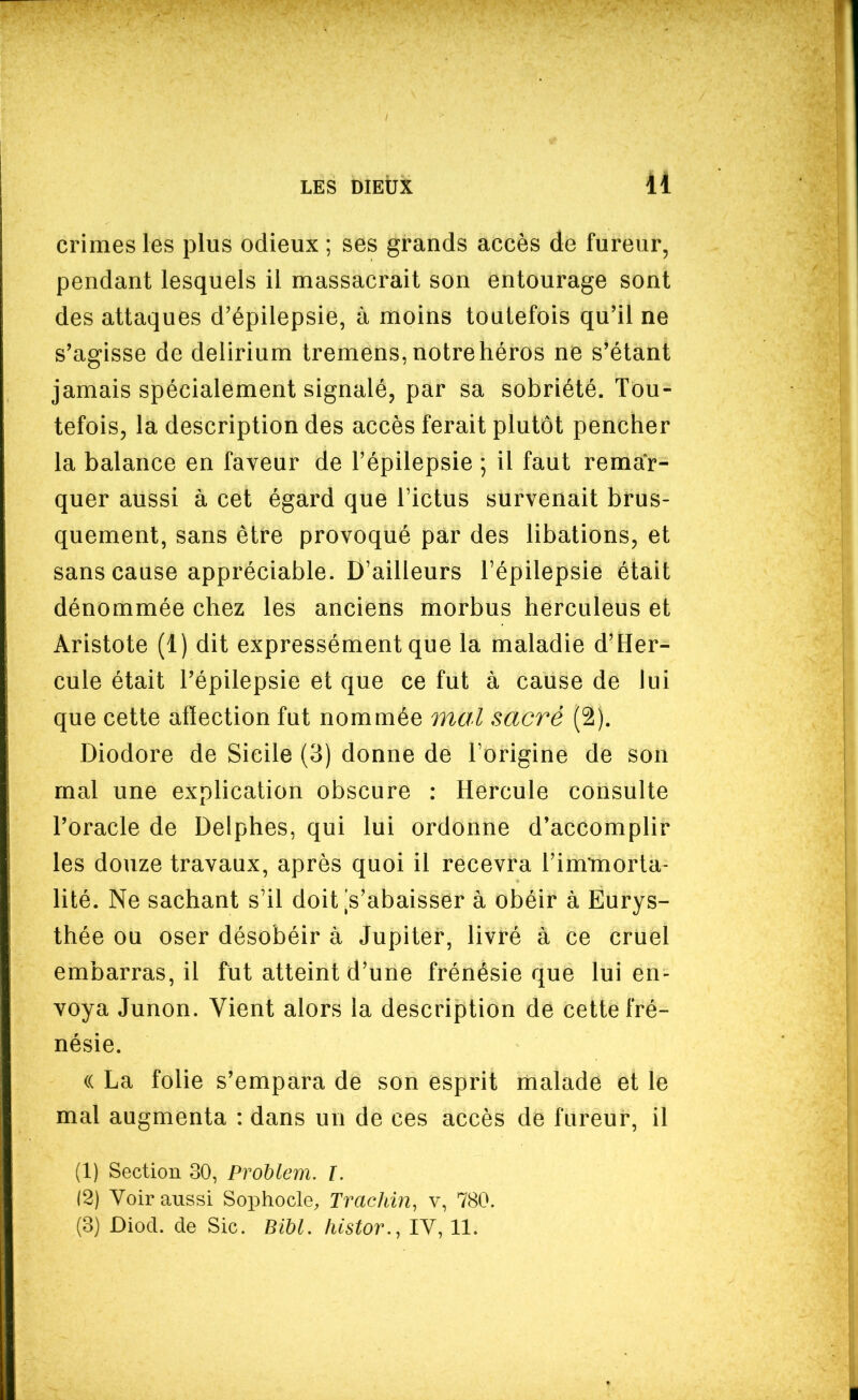 41 crimes les plus odieux ; ses grands accès de fureur, pendant lesquels il massacrait son entourage sont des attaques d'épilepsie, à moins toutefois qu'il ne s'agisse de delirium tremens, notre héros ne s'étant jamais spécialement signalé, par sa sobriété. Tou- tefois, la description des accès ferait plutôt pencher la balance en faveur de l'épilepsie ; il faut remar- quer aussi à cet égard que l'ictus survenait brus- quement, sans être provoqué par des libations, et sans cause appréciable. D'ailleurs l'épilepsie était dénommée chez les anciens morbus herculeus et Aristote (1) dit expressément que la maladie d'Her- cule était l'épilepsie et que ce fut à cause de lui que cette affection fut nommée mal sacré (2). Diodore de Sicile (3) donne de l'origine de son mal une explication obscure : Hercule consulte l'oracle de Delphes, qui lui ordonne d'accomplir les douze travaux, après quoi il recevra l'immorta- lité. Ne sachant s'il doit [s'abaisser à obéir à Eurys- thée ou oser désobéir à Jupiter, livré à ce cruel embarras, il fut atteint d'une frénésie que lui en- voya Junon. Vient alors la description de cette fré- nésie. (( La folie s'empara de son esprit malade et le mal augmenta : dans un de ces accès de fureur, il (1) Section 30, Problem. ï. (2) Voir aussi Sophocle, Trachin, v, 780.