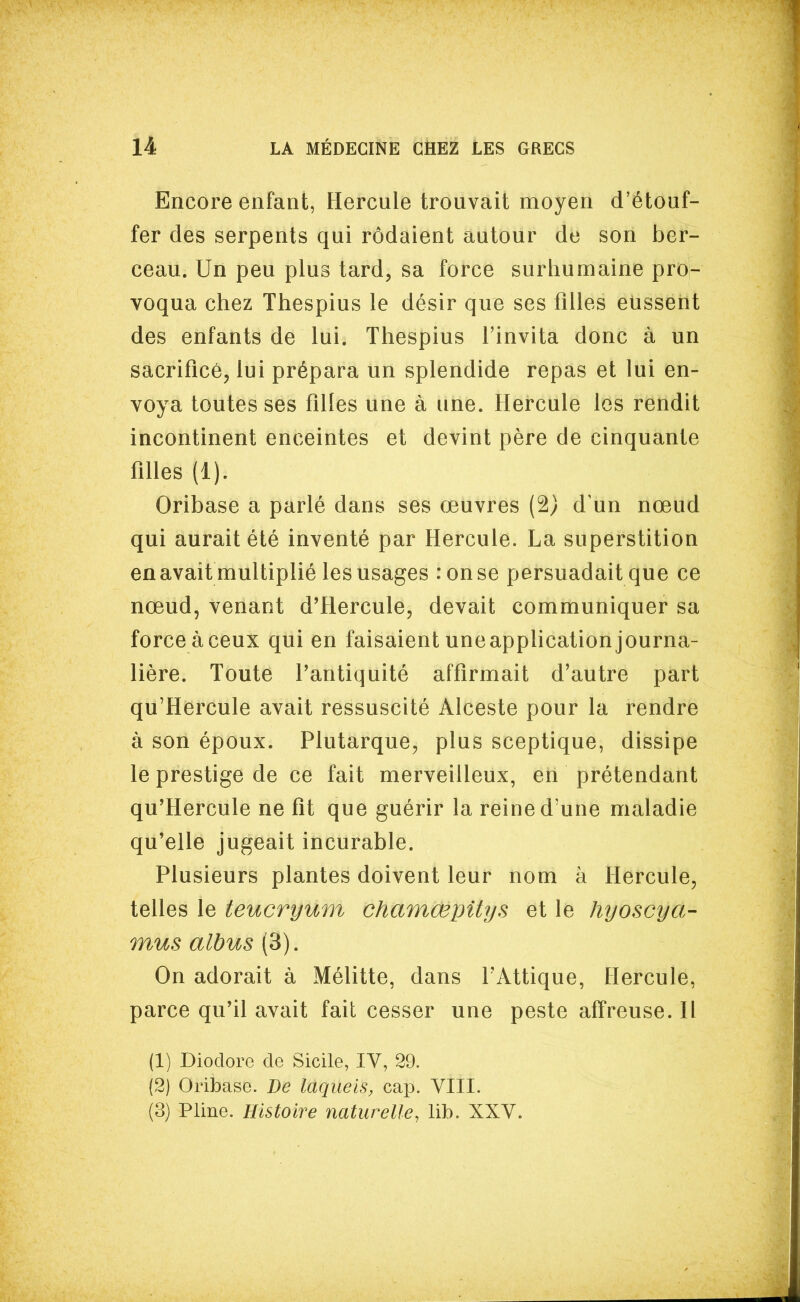 Encore enfant, Hercule trouvait moyen d'étouf- fer des serpents qui rôdaient autour de son ber- ceau. Un peu plus tard, sa force surhumaine pro- voqua chez Thespius le désir que ses filles eussent des enfants de lui. Thespius l'invita donc à un sacrifice, lui prépara un splendide repas et lui en- voya toutes ses filles une à une. ïlercule les rendit incontinent enceintes et devint père de cinquante filles (1). Oribase a parlé dans ses œuvres (2) d un nœud qui aurait été inventé par Hercule. La superstition en avait multiplié les usages :onse persuadait que ce nœud, venant d'Hercule, devait communiquer sa force à ceux qui en faisaient une application journa- lière. Toute Tantiquité affirmait d'autre part qu'Hercule avait ressuscité Alceste pour la rendre à son époux. Plutarque, plus sceptique, dissipe le prestige de ce fait merveilleux, en prétendant qu'Hercule ne fit que guérir la reine d'une maladie qu'elle jugeait incurable. Plusieurs plantes doivent leur nom à Hercule, telles le teucryum chamœpitys et le hyoscya- mus albus (3). On adorait à Mélitte, dans TAttique, Hercule, parce qu'il avait fait cesser une peste affreuse. Il (1) Dioclorc de Sicile, IV, 29. (2) Oribase. Be laqueis, cap. VIII. (3) Pline. Histoire naturelle, lib. XXV.