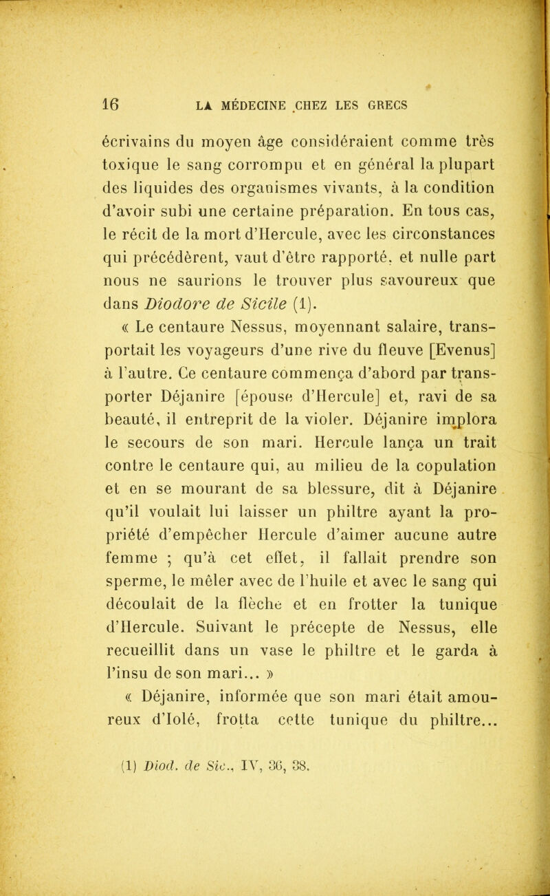 écrivains du moyen âge considéraient comme très toxique le sang corrompu et en général la plupart des liquides des organismes vivants, à la condition d'avoir subi une certaine préparation. En tous cas, le récit de la mort d'Hercule, avec les circonstances qui précédèrent, vaut d'être rapporté, et nulle part nous ne saurions le trouver plus savoureux que dans Diodore de Sicile (1). (( Le centaure Nessus, moyennant salaire, trans- portait les voyageurs d'une rive du fleuve [Evenus] à l'autre. Ce centaure commença d'abord par trans- porter Déjanire [épouse d'Hercule] et, ravi de sa beauté, il entreprit de la violer. Déjanire im^plora le secours de son mari. Hercule lança un trait contre le centaure qui, au milieu de la copulation et en se mourant de sa blessure, dit à Déjanire qu'il voulait lui laisser un philtre ayant la pro- priété d'empêcher Hercule d'aimer aucune autre femme ; qu'à cet effet, il fallait prendre son sperme, le mêler avec de l'huile et avec le sang qui découlait de la flèche et en frotter la tunique d'Hercule. Suivant le précepte de Nessus, elle recueillit dans un vase le philtre et le garda à l'insu de son mari... » (( Déjanire, informée que son mari était amou- reux d'Iolé, frotta cette tunique du philtre... (1) Diod. de Sic, lY, 36, 38.