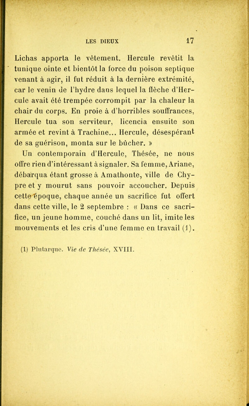 Lichas apporta le vêtement. Hercule revêtit la tunique ointe et bientôt la force du poison septique venant à agir, il fut réduit à la dernière extrémité, car le venin de l'hydre dans lequel la fièche d'Her- cule avait été trempée corrompit par la chaleur la chair du corps. En proie à d'horribles souffrances, Hercule tua son serviteur, licencia ensuite son armée et revint à Trachine... Hercule, désespérant de sa guérison, monta sur le bûcher. )) Un contemporain d'Hercule, Thésée, ne nous offre rien d'intéressant à signaler. Sa femme, Ariane, débarqua étant grosse à Amathonte, ville de Chy- pre et y mourut sans pouvoir accoucher. Depuis cette 'époque, chaque année un sacrifice fut offert dans cette ville, le 2 septembre : (( Dans ce sacri- fice, un jeune homme, couché dans un lit, imite les mouvements et les cris d'une femme en travail (1). (1) PhitarquG. Vie de Thésée, XVIII.