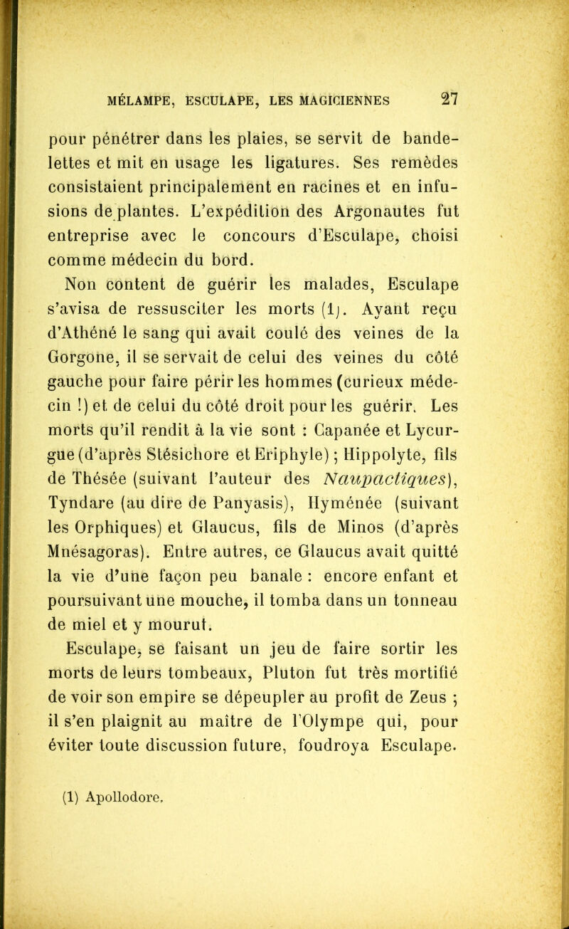 pour pénétrer dans les plaies, se servit de bande- lettes et mit en usage les ligatures. Ses remèdes consistaient principalement en racines et en infu- sions de plantes. L'expédition des Argonautes fut entreprise avec le concours d'Esculape, choisi comme médecin du bord. Non content de guérir les malades, Esculape s'avisa de ressusciter les morts (Ij. Ayant reçu d'Athéné le sang qui avait coulé des veines de la Gorgone, il se servait de celui des veines du côté gauche pour faire périr les hommes (curieux méde- cin !) et de celui du côté droit pour les guérir. Les morts qu'il rendit à la vie sont : Capanée et Lycur- gue (d'après Stésichore etEriphyle) ; Hippolyte, fils de Thésée (suivant l'auteur des Naupactiques], Tyndare (au dire de Panyasis), Hyménée (suivant les Orphiques) et Glaucus, fils de Minos (d'après Mnésagoras). Entre autres, ce Glaucus avait quitté la vie d'une façon peu banale : encore enfant et poursuivant une mouche, il tomba dans un tonneau de miel et y mourut. Esculape. se faisant un jeu de faire sortir les morts de leurs tombeaux, Pluton fut très mortifié de voir son empire se dépeupler au profit de Zeus ; il s'en plaignit au maître de l'Olympe qui, pour éviter toute discussion future, foudroya Esculape. (1) Apollodore,