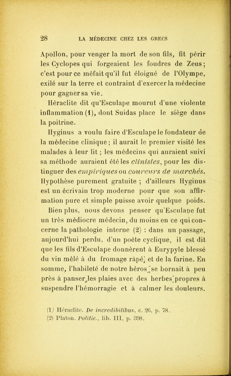 Apollon, pour venger la mort de son fils^ fit périr les Cyclopes qui forgeaient les foudres de Zeus; c'est pour ce méfait qu'il fut éloigné de l'Olympe, exilé sur la terre et contraint d'exercer la médecine pour gagner sa vie. Héraclite dit qu'Esculape mourut d'une violente inflammation (1), dont Suidas place le siège dans la poitrine. Hyginus a voulu faire d'Esculape le fondateur de la médecine clinique ; il aurait le premier visité les malades à leur lit ; les médecins qui auraient suivi sa méthode auraient été les clinistes, pour les dis- tinguer des einpiriquesou. coureurs de marchés. Hypothèse purement gratuite ; d'ailleurs Hyginus est un écrivain trop moderne pour que son affir- mation pure et simple puisse avoir quelque poids. Bien plus, nous devons penser qu'Esculape fut un très médiocre médecin, du moins en ce qui con- cerne la pathologie interne (2) : dans un passage, aujourd'hui perdu, d'un poète cyclique, il est dit que les fils d'Esculape donnèrent à Eurypyle blessé du vin mêlé à du fromage râpé] et de la farine. En somme^ l'habileté de notre héros ^se bornait à peu près à panser^les plaies avec des herbes^propres à suspendre l'hémorragie et à calmer les douleurs. [1) Heraclite. Be incredihilibus, c. 26, p. 78. (2) Platon. Politic, lib. III, p. 398.