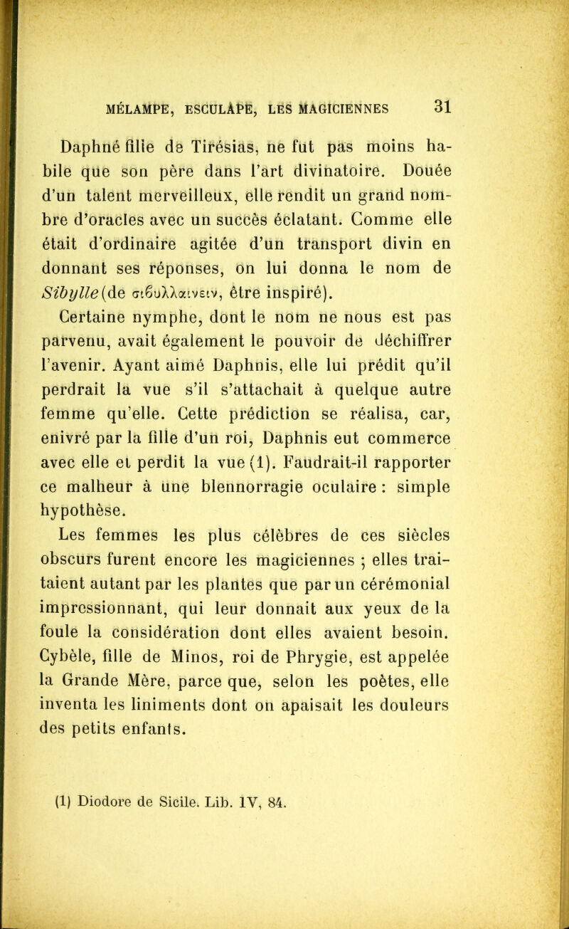 Daphné fllie de Tirésias, ne fut pas moins ha- bile que son père dans l'art divinatoire. Douée d'un talent merveilleux, elle rendit un grand nom- bre d'oracles avec un succès éclatant. Comme elle était d'ordinaire agitée d'un transport divin en donnant ses réponses, on lui donna le nom de Sibylle{Aq (jiêuXXaivstv, être inspiré). Certaine nymphe, dont le nom ne nous est pas parvenu, avait également le pouvoir de déchiffrer l'avenir. Ayant aimé Daphnis, elle lui prédit qu'il perdrait la vue s'il s'attachait à quelque autre femme qu'elle. Cette prédiction se réalisa, car, enivré par la fille d'un roi, Daphnis eut commerce avec elle ei perdit la vue(l). Faudrait-il rapporter ce malheur à une blennorragie oculaire : simple hypothèse. Les femmes les plus célèbres de ces siècles obscurs furent encore les magiciennes ; elles trai- taient autant par les plantes que par un cérémonial impressionnant, qui leur donnait aux yeux de la foule la considération dont elles avaient besoin. Cybèle, fille de Minos, roi de Phrygie, est appelée la Grande Mère, parce que, selon les poètes, elle inventa les liniments dont on apaisait les douleurs des petits enfants.