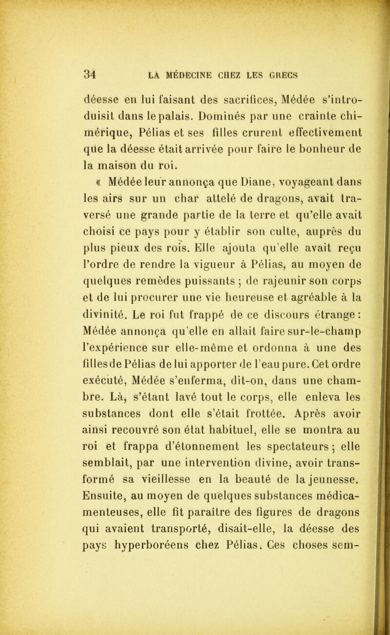 déesse en lui faisant des sacrifices, Médée s'intro- duisit dans le palais. Dominés par une crainte chi- mérique, Pélias et ses filles crurent effectivement que la déesse était arrivée pour faire le bonheur de la maison du roi. (( Médée leur annonça que Diane, voyageant dans les airs sur un char attelé de dragons, avait tra- versé une grande partie de la terre et qu'elle avait choisi ce pays pour y établir son culte, auprès du plus pieux des rois. Elle ajouta qu'elle avait reçu l'ordre de rendre la vigueur à Pélias, au moyen de quelques remèdes puissants ; de rajeunir son corps et de lui procurer une vie heureuse et agréable à la divinité. Le roi fut frappé de ce discours étrange: Médée annonça qu'elle en allait faire sur-le-champ l'expérience sur elle-même et ordonna à une des filles de Pélias de lui apporter de l'eau pure. Cet ordre exécuté, Médée s'enferma, dit-on, dans une cham- bre. Là, s'étant lavé tout le corps, elle enleva les substances dont elle s'était frottée. Après avoir ainsi recouvré son état habituel, elle se montra au roi et frappa d'étonnement les spectateurs ; elle semblait, par une intervention divine, avoir trans- formé sa vieillesse en la beauté de la jeunesse. Ensuite, au moyen de quelques substances médica- menteuses, elle fit paraître des figures de dragons qui avaient transporté, disait-elle, la déesse des pays hyperboréens chez Pélias. Ces choses sem-