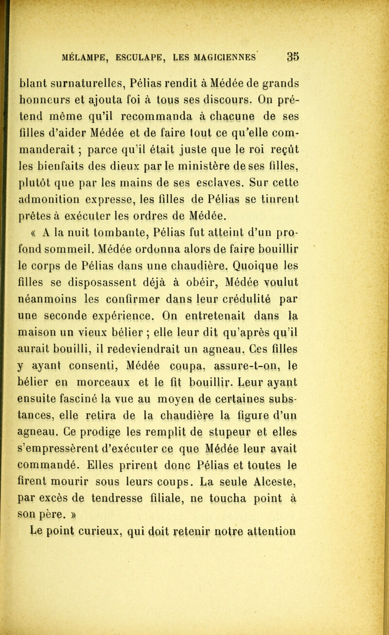 blant surnaturelles, Pélias rendit à Médée de grands honneurs et ajouta foi à tous ses discours. On pré- tend même qu'il recommanda à chsicune de ses filles d'aider Médée et de faire tout ce qu'elle com- manderait ; parce qu'il était juste que le roi reçût les bienfaits des dieux parle ministère de ses filles, plutôt que par les mains de ses esclaves. Sur cette admonition expresse, les filles de Pélias se tinrent prêtes à exécuter les ordres de Médée. (( A la nuit tombante, Pélias fut atteint d'un pro- fond sommeil. Médée ordonna alors de faire bouillir le corps de Pélias dans une chaudière. Quoique les filles se disposassent déjà à obéir, Médée voulut néanmoins les confirmer dans leur crédulité par une seconde expérience. On entretenait dans la maison un vieux bélier ; elle leur dit qu'après qu'il aurait bouilli, il redeviendrait un agneau. Ces filles y ayant consenti, Médée coupa, assure-t-on, le bélier en morceaux et le fit bouillir. Leur ayant ensuite fasciné la vue au moyen de certaines subs- tances, elle retira de la chaudière la figure d'un agneau. Ce prodige les remplit de stupeur et elles s'empressèrent d'exécuter ce que Médée leur avait commandé. Elles prirent donc Pélias et toutes le firent mourir sous leurs coups. La seule Alceste, par excès de tendresse filiale, ne toucha point à son père. » Le point curieux, qui doit retenir notre attention