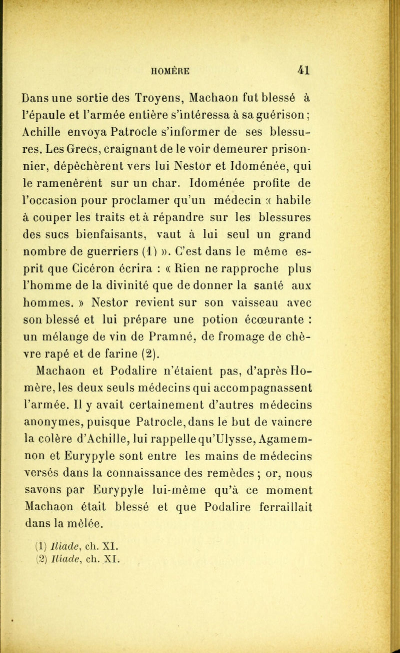 Dans une sortie des Troyens, Machaon fut blessé à répaule et l'armée entière s'intéressa à sa guérison ; Achille envoya Patrocle s'informer de ses blessu- res. Les Grecs, craignant de le voir demeurer prison- nier, dépéchèrent vers lui Nestor et Idoménée, qui le ramenèrent sur un char. Idoménée profite de l'occasion pour proclamer qu'un médecin (( habile à couper les traits et à répandre sur les blessures des sucs bienfaisants, vaut à lui seul un grand nombre de guerriers (1) ». C'est dans le même es- prit que Cicéron écrira : (( Rien ne rapproche plus l'homme de la divinité que de donner la santé aux hommes. » Nestor revient sur son vaisseau avec son blessé et lui prépare une potion écœurante: un mélange de vin de Pramné. de fromage de chè- vre rapé et de farine (2). Machaon et Podalire n'étaient pas, d'après Ho- mère, les deux seuls médecins qui accompagnassent l'armée. Il y avait certainement d'autres médecins anonymes, puisque Patrocle, dans le but de vaincre la colère d'Achille, lui rappelle qu'Ulysse, Agamem- non et Eurypyle sont entre les mains de médecins versés dans la connaissance des remèdes *, or, nous savons par Eurypyle lui-même qu'à ce moment Machaon était blessé et que Podalire ferraillait dans la mêlée. (1) Iliade, ch. XI. ,2) Iliade, ch. XI.