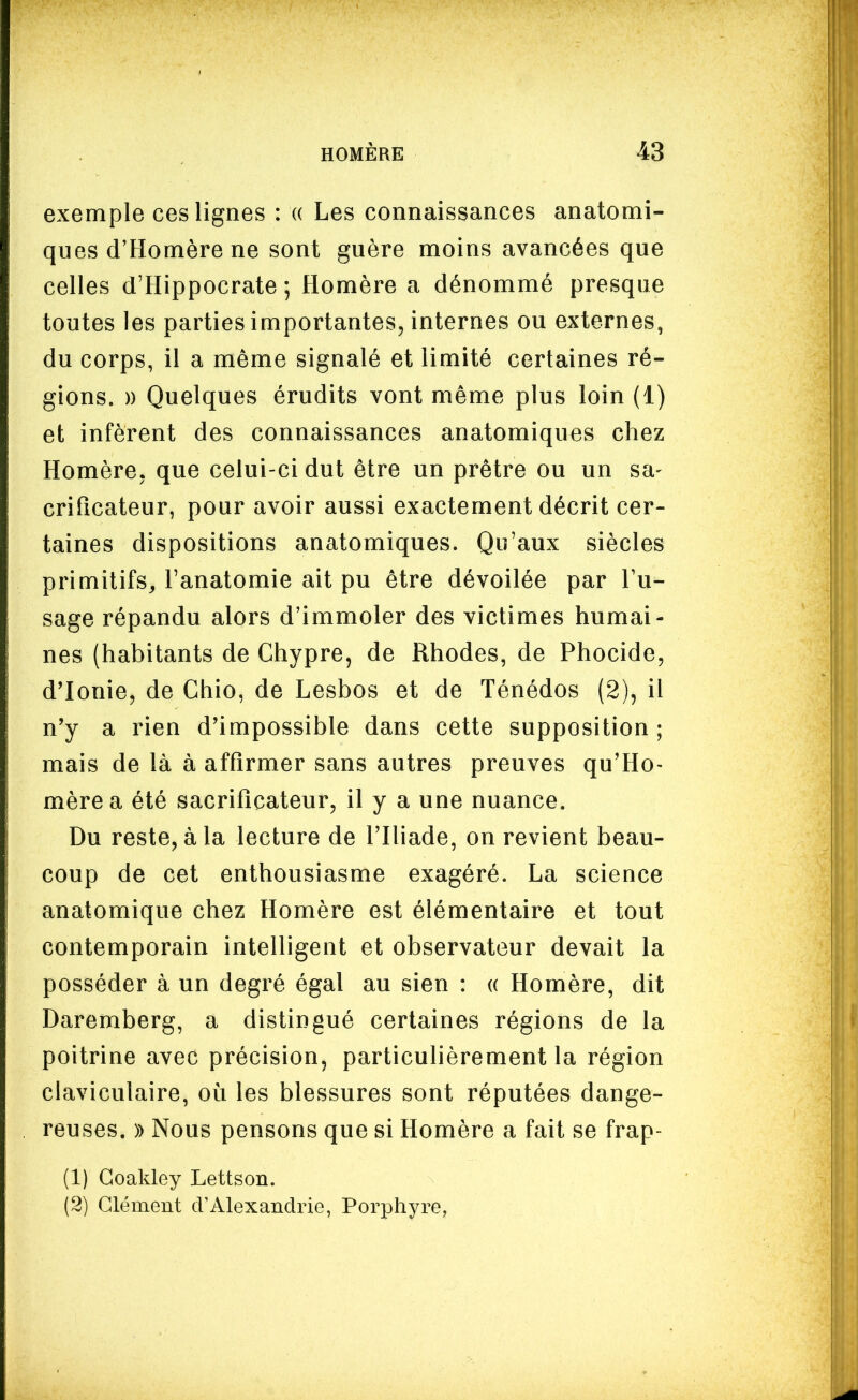 exemple ces lignes : « Les connaissances anatomi- ques d'Homère ne sont guère moins avancées que celles d'Hippocrate ; Homère a dénommé presque toutes les parties importantes, internes ou externes, du corps, il a même signalé et limité certaines ré- gions. » Quelques érudits vont même plus loin (1) et infèrent des connaissances anatomiques chez Homère, que celui-ci dut être un prêtre ou un sa- crificateur, pour avoir aussi exactement décrit cer- taines dispositions anatomiques. Qu'aux siècles primitifs^ Fanatomie ait pu être dévoilée par Tu- sage répandu alors d'immoler des victimes humai- nes (habitants de Chypre, de Rhodes, de Phocide, d'Ionie, de Chio, de Lesbos et de Ténédos (2), il n'y a rien d'impossible dans cette supposition; mais de là à affirmer sans autres preuves qu'Ho- mère a été sacrificateur, il y a une nuance. Du reste, à la lecture de l'Iliade, on revient beau- coup de cet enthousiasme exagéré. La science anatomique chez Homère est élémentaire et tout contemporain intelligent et observateur devait la posséder à un degré égal au sien : (( Homère, dit Daremberg, a distingué certaines régions de la poitrine avec précision, particulièrement la région claviculaire, où les blessures sont réputées dange- reuses. )) Nous pensons que si Homère a fait se frap- (1) Goakley Lettson. (2) Clément tVAlexandrie, Porphyre,