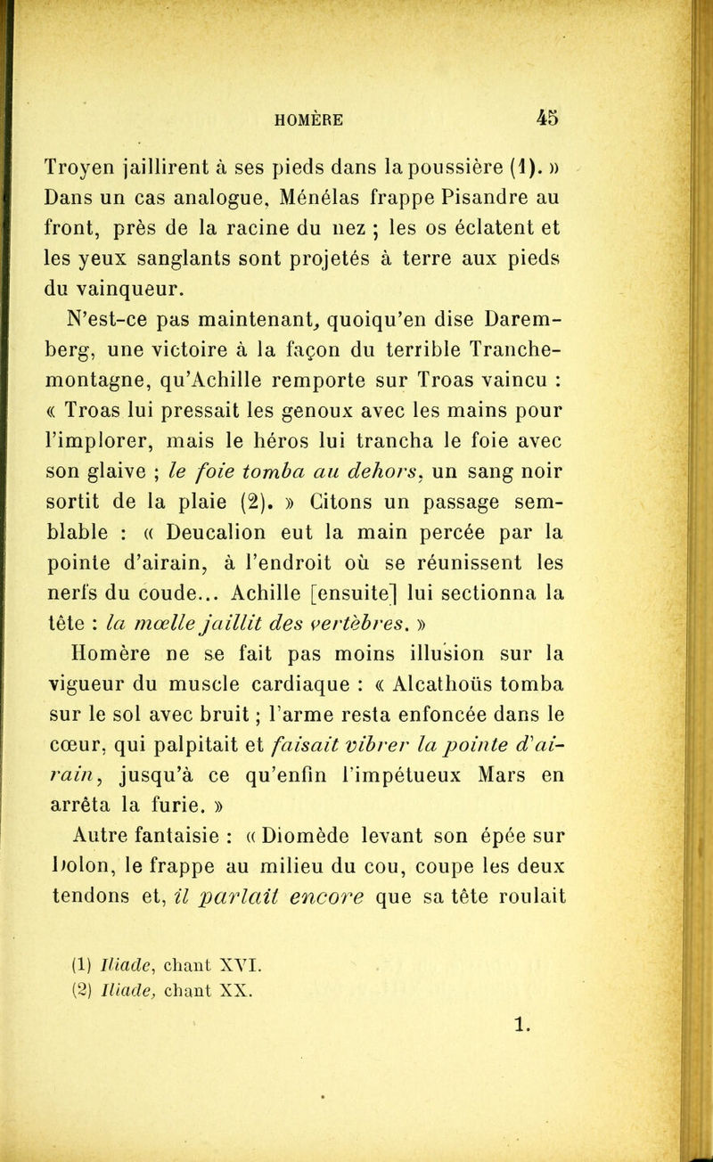 Troyen jaillirent à ses pieds dans la poussière (1). » Dans un cas analogue, Ménélas frappe Pisandre au front, près de la racine du nez ; les os éclatent et les yeux sanglants sont projetés à terre aux pieds du vainqueur. N'est-ce pas maintenant^ quoiqu'en dise Darem- berg, une victoire à la façon du terrible Tranche- montagne, qu'Achille remporte sur Troas vaincu : (( Troas lui pressait les genoux avec les mains pour l'implorer, mais le héros lui trancha le foie avec son glaive ; le foie tomba au dehors^ un sang noir sortit de la plaie (2). » Citons un passage sem- blable : (( Deucalion eut la main percée par la pointe d'airain, à l'endroit où se réunissent les nerfs du coude... Achille [ensuite] lui sectionna la tête : la mœlle jaillit des vertèbres, » Homère ne se fait pas moins illusion sur la vigueur du muscle cardiaque : (( Alcathoûs tomba sur le sol avec bruit ; l'arme resta enfoncée dans le cœur, qui palpitait et faisait vibrer la pointe d'ai- rain^ jusqu'à ce qu'enfin l'impétueux Mars en arrêta la furie. » Autre fantaisie : (( Diomède levant son épée sur liolon, le frappe au milieu du cou, coupe les deux tendons et, il 'parlait encore que sa tête roulait (1) Iliade, chant XVI. (2) Iliade, chant XX. 1.