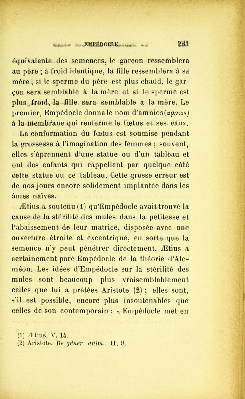 équivalente des semences, le garçon ressemblera au père ; à froid identique, la fille ressemblera à sa mère ; si le sperme du père est plus chaild, le gar- çon sera semblable à la mère et si le sperme est plus froid^ la iîlle sera semblable à la mère. Le premier, Empédocle donna le nom d'amnio3(a[xviovj à la membrane qui renferme le fœtus et ses eaux. La conformation du fœtus est soumise pendant la grossesse à l'imagination des femmes ; souvent, elles s'éprennent d'une statue ou d'un tableau et ont des enfants qui rappellent par quelque côté cette statue ou ce tableau. Cette grosse erreur est de nos jours encore solidement implantée dans les âmes naïves. iËtius a soutenu (1) qu'Empédocle avait trouvé la cause de la stérilité des mules dans la petitesse et l'abaissement de leur matrice, disposée avec une ouverture étroite et excentrique, en sorte que la semence n'y peut pénétrer directement. iEtius a certainement paré Empédocle de la théorie d'Alc- méon. Les idées d'Empédocle sur la stérilité des mules sont beaucoup plus vraisemblablement celles que lui a prêtées Aristote (2) ; elles sont, s'il est possible, encore plus insoutenables que celles de son contemporain : (( Empédocle met en (1) ^tius, V, 14. (2) Aristote. De génér. anim., II, 8.