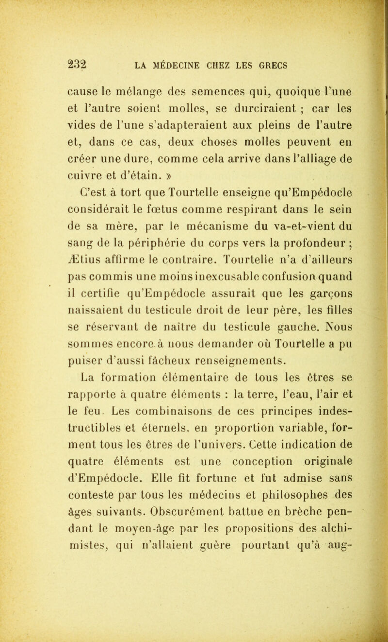 cause le mélange des semences qui, quoique Tune et l'autre soient molles, se durciraient ; car les vides de l'une s'adapteraient aux pleins de l'autre et, dans ce cas, deux choses molles peuvent en créer une dure, comme cela arrive dans l'alliage de cuivre et d'étain. » C'est à tort que Tourtelle enseigne qu'Empédocle considérait le fœtus comme respirant dans le sein de sa mère, par le mécanisme du va-et-vient du sang de la périphérie du corps vers la profondeur ; iEtius affirme le contraire. Tourtelle n'a d'ailleurs pas commis une moins inexcusable confusion quand il certifie qu'Empédocle assurait que les garçons naissaient du testicule droit de leur père, les filles se réservant de naître du testicule gauche. Nous sommes encore, à nous demander où Tourtelle a pu puiser d'aussi fâcheux renseignements. La formation élémentaire de tous les êtres se rapporte à quatre éléments : la terre, l'eau, l'air et le feu. Les combinaisons de ces principes indes- tructibles et éternels, en proportion variable, for- ment tous les êtres de l'univers. Cette indication de quatre éléments est une conception originale d'Empédocle. Elle fit fortune et fut admise sans conteste par tous les médecins et philosophes des âges suivants. Obscurément battue en brèche pen- dant le moyen-âge par les propositions des alchi- mistes, qui n'allaient guère pourtant qu'à aug-