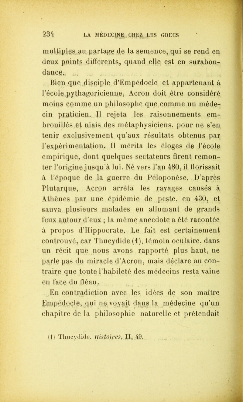 multiples au partage de la semence, qui se rend en deux points différents, quand elle est en surabon- dance. Bien que disciple d'Empédocle et appartenant à l'école pythagoricienne, Acron doit être considéré moins comme un philosophe que comme un méde- cin praticien. Il rejeta les raisonnements em- brouillés et niais des métaphysiciens, pour ne s'en tenir exclusivement qu'aux résultats obtenus par l'expérimentation. Il mérita les éloges de l'école empirique, dont quelques sectateurs firent remon- ter Forigine jusqu'à lui. Né vers l'an 480, il florissait à l'époque de la guerre du Péloponèse. D'après Plutarque, Acron arrêta les ravages causés à Athènes par une épidémie de peste, en 430, et sauva plusieurs malades en allumant de grands feux autour d'eux ; la même anecdote a été racontée à propos d'Hippocrate. Le fait est certainement controuvé, car Thucydide (1), témoin oculaire, dans un récit que nous avons rapporté plus haut, ne parle pas du miracle d'Acron, mais déclare au con- traire que toute l'habileté des médecins resta vaine en face du fléau. En contradiction avec les idées de son maître Empédocle, qui ne voyait dans la médecine qu'un chapitre de la philosophie naturelle et prétendait (1) Thucydide. Histoires, II, 49.