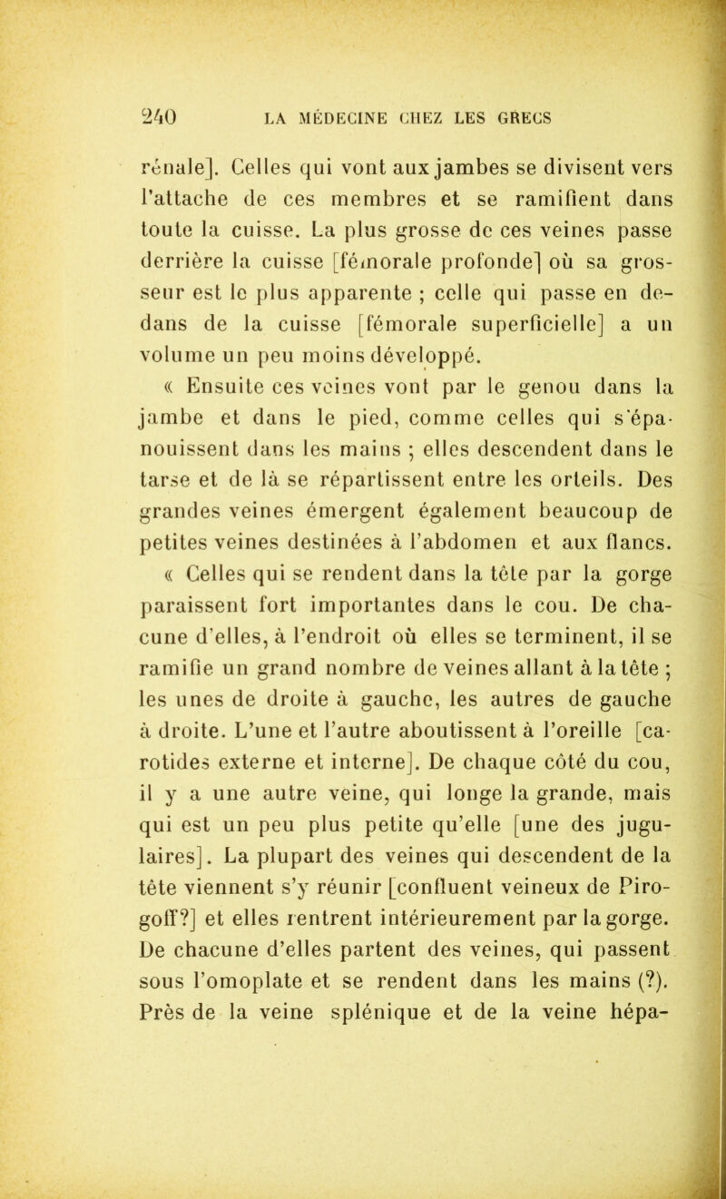 rénale]. Celles qui vont aux jambes se divisent vers l'attache de ces membres et se ramifient dans toute la cuisse. La plus grosse de ces veines passe derrière la cuisse [fémorale profonde] où sa gros- seur est le plus apparente ; celle qui passe en de- dans de la cuisse [fémorale superficielle] a un volume un peu moins développé. (( Ensuite ces veines vont par le genou dans la jambe et dans le pied, comme celles qui s épa- nouissent dans les mains ; elles descendent dans le tarse et de là se répartissent entre les orteils. Des grandes veines émergent également beaucoup de petites veines destinées à l'abdomen et aux flancs. « Celles qui se rendent dans la tète par la gorge paraissent fort importantes dans le cou. De cha- cune d'elles, à l'endroit où elles se terminent, il se ramifie un grand nombre de veines allant à la tête ; les unes de droite à gauche, les autres de gauche à droite. L'une et l'autre aboutissent à Poreille [ca- rotides externe et interne]. De chaque côté du cou, il y a une autre veine, qui longe la grande, mais qui est un peu plus petite qu'elle [une des jugu- laires]. La plupart des veines qui descendent de la tête viennent s'y réunir [confluent veineux de Piro- goff?] et elles rentrent intérieurement par la gorge. De chacune d'elles partent des veines, qui passent sous l'omoplate et se rendent dans les mains (?). Près de la veine splénique et de la veine hépa-