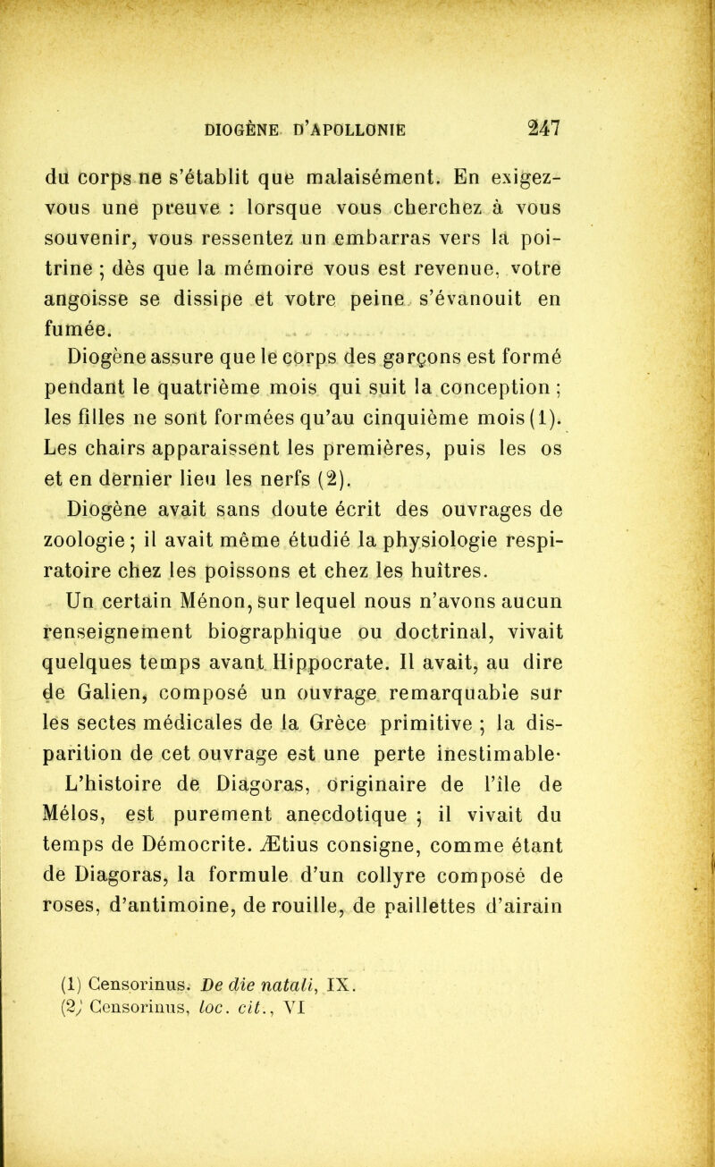 du corps ne s'établit que malaisément. En exigez- vous une preuve : lorsque vous cherchez à vous souvenir, vous ressentez un embarras vers la poi- trine ; dès que la mémoire vous est revenue, votre angoisse se dissipe et votre peine s'évanouit en fumée. Diogène assure que le corps des garçons est formé pendant le quatrième mois qui suit la conception ; les filles ne sont formées qu'au cinquième mois(l). Les chairs apparaissent les premières, puis les os et en dernier lieu les nerfs (2). Diogène avait sans doute écrit des ouvrages de zoologie ; il avait même étudié la physiologie respi- ratoire chez les poissons et chez les huîtres. Un certain Ménon, sur lequel nous n'avons aucun renseignement biographique ou doctrinal, vivait quelques temps avant Hippocrate. Il avait, au dire de Galien, composé un ouvrage remarquable sur les sectes médicales de la Grèce primitive ; la dis- parition de cet ouvrage est une perte inestimable- L'histoire de Diagoras, originaire de l'île de Mélos, est purement anecdotique ; il vivait du temps de Démocrite. iEtius consigne, comme étant de Diagoras, la formule d'un collyre composé de roses, d'antimoine, dérouille, de paillettes d'airain (1) Censormus. De die natall, IX. {2J Gensorinus, loc. cit., VI