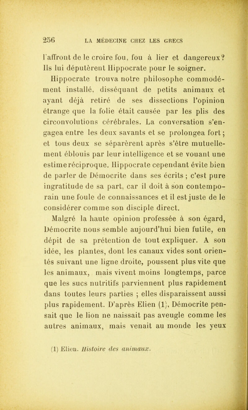 l afîrolit de le croire fou, fou à lier et dangereux? Ils lui députèrent Hippocrate pour le soigner. Hippocrate trouva notre philosophe commodé- ment installé, disséquant de petits animaux et ayant déjà retiré de ses dissections Topinion étrange que la folie était causée par les plis des circonvolutions cérébrales. La conversation s'en- gagea entre les deux savants et se prolongea fort ; et tous deux se séparèrent après s'être mutuelle- ment éblouis par leur intelligence et se vouant une estimeréciproque. Hippocrate cependant évite bien de parler de Démocrite dans ses écrits ; c'est pure ingratitude de sa part, car il doit à son contempo- rain une foule de connaissances et il est juste de le considérer comme son disciple direct. Malgré la haute opinion professée à son égard, Démocrite nous semble aujourd'hui bien futile, en dépit de sa prétention de tout expliquer. A son idée, les plantes, dont les canaux vides sont orien- tés suivant une ligne droite, poussent plus vite que les animaux, mais vivent moins longtemps, parce que les sucs nutritifs parviennent plus rapidement dans toutes leurs parties ; elles disparaissent aussi plus rapidement. D'après Elien (1), Démocrite pen- sait que le lion ne naissait pas aveugle comme les autres animaux, mais venait au monde les yeux (1) Elieu. Histoire des animaux.