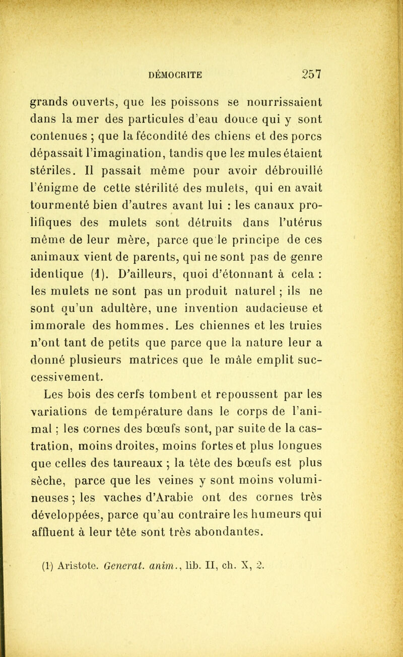 grands ouverts, que les poissons se nourrissaient dans la mer des particules d'eau douce qui y sont contenues ; que la fécondité des chiens et des porcs dépassait l'imagination, tandis que les mules étaient stériles. Il passait même pour avoir débrouillé l'énigme de cette stérilité des mulets, qui en avait tourmenté bien d'autres avant lui : les canaux pro- lifiques des mulets sont détruits dans l'utérus même de leur mère, parce que le principe de ces animaux vient de parents, qui ne sont pas de genre identique (1). D'ailleurs, quoi d'étonnant à cela : les mulets ne sont pas un produit naturel ; ils ne sont qu'un adultère, une invention audacieuse et immorale des hommes. Les chiennes et les truies n'ont tant de petits que parce que la nature leur a donné plusieurs matrices que le mâle emplit suc- cessivement. Les bois des cerfs tombent et repoussent par les variations de température dans le corps de l'ani- mal ; les cornes des bœufs sont, par suite de la cas- tration, moins droites, moins fortes et plus longues que celles des taureaux ; la tète des bœufs est plus sèche, parce que les veines y sont moins volumi- neuses ; les vaches d'Arabie ont des cornes très développées, parce qu'au contraire les humeurs qui affluent à leur tête sont très abondantes. (1) Aristote. Générât, anim., lib. II, ch. X, 2.