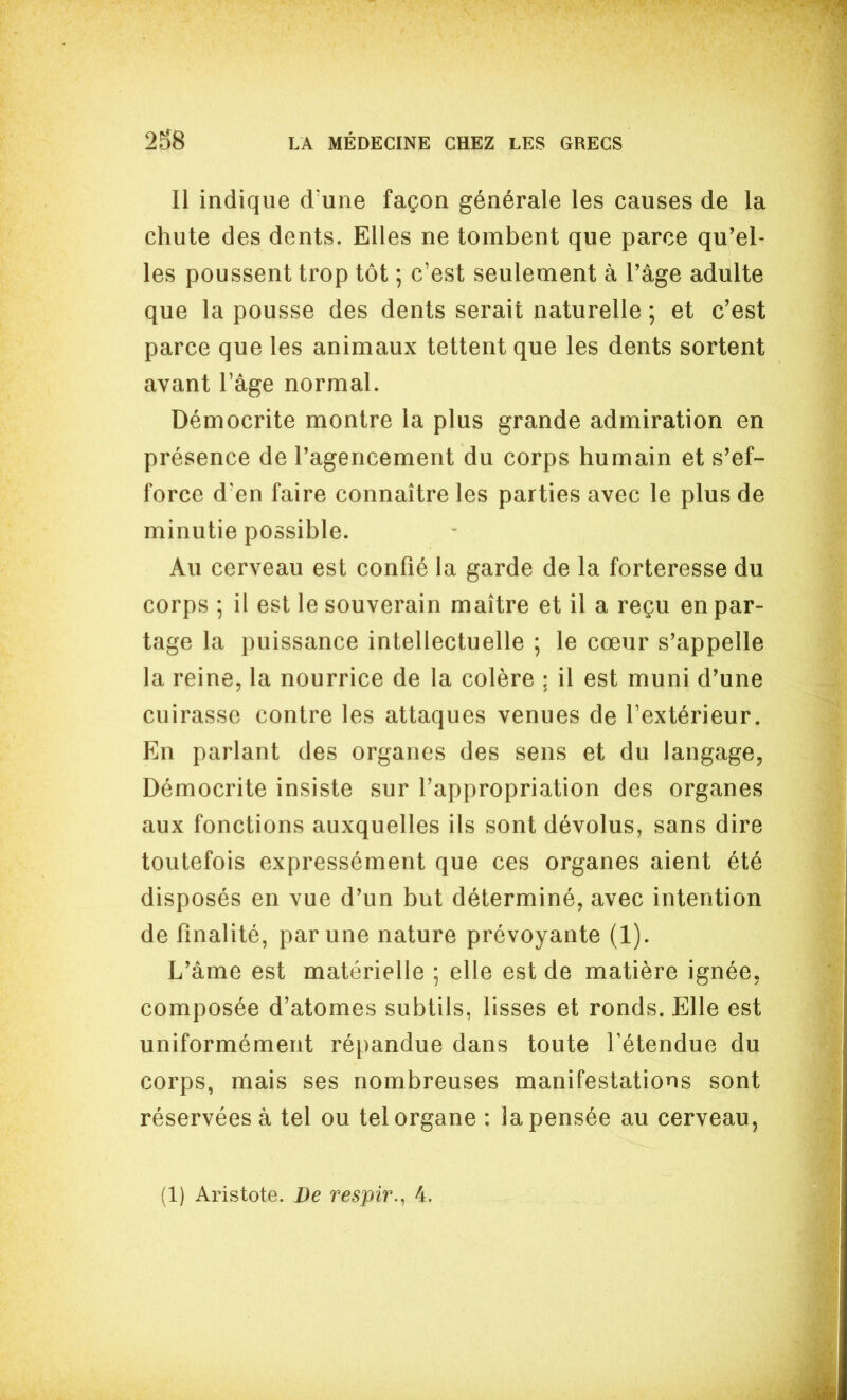 Il indique d'une façon générale les causes de la chute des dents. Elles ne tombent que parce qu'el- les poussent trop tôt ; c'est seulement à l'âge adulte que la pousse des dents serait naturelle ; et c'est parce que les animaux tettent que les dents sortent avant l'âge normal. Démocrite montre la plus grande admiration en présence de l'agencement du corps humain et s'ef- force d'en faire connaître les parties avec le plus de minutie possible. Au cerveau est confié la garde de la forteresse du corps ; il est le souverain maître et il a reçu en par- tage la puissance intellectuelle ; le cœur s'appelle la reine, la nourrice de la colère ; il est muni d'une cuirasse contre les attaques venues de l'extérieur. En parlant des organes des sens et du langage, Démocrite insiste sur l'appropriation des organes aux fonctions auxquelles ils sont dévolus, sans dire toutefois expressément que ces organes aient été disposés en vue d'un but déterminé, avec intention de finalité, par une nature prévoyante (1). L'âme est matérielle ; elle est de matière ignée, composée d'atomes subtils, lisses et ronds. Elle est uniformément répandue dans toute Tétendue du corps, mais ses nombreuses manifestations sont réservées à tel ou tel organe : la pensée au cerveau, (1) Aristote. De respir., 4,