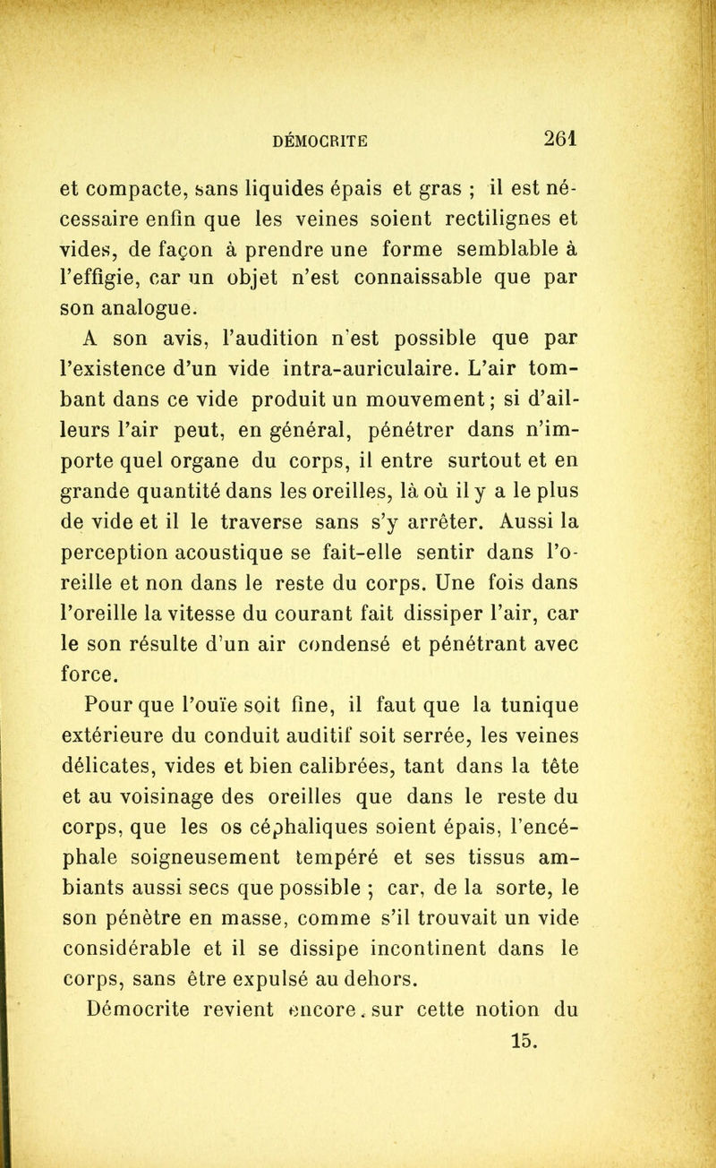 et compacte, sans liquides épais et gras ; il est né- cessaire enfin que les veines soient rectilignes et vides, de façon à prendre une forme semblable à l'effigie, car un objet n'est connaissable que par son analogue. A son avis, l'audition n'est possible que par l'existence d'un vide intra-auriculaire. L'air tom- bant dans ce vide produit un mouvement; si d'ail- leurs l'air peut, en général, pénétrer dans n'im- porte quel organe du corps, il entre surtout et en grande quantité dans les oreilles, là où il y a le plus de vide et il le traverse sans s'y arrêter. Aussi la perception acoustique se fait-elle sentir dans l'o- reille et non dans le reste du corps. Une fois dans l'oreille la vitesse du courant fait dissiper l'air, car le son résulte d'un air condensé et pénétrant avec force. Pour que l'ouïe soit fine, il faut que la tunique extérieure du conduit auditif soit serrée, les veines délicates, vides et bien calibrées, tant dans la tête et au voisinage des oreilles que dans le reste du corps, que les os céphaliques soient épais, l'encé- phale soigneusement tempéré et ses tissus am- biants aussi secs que possible ; car, de la sorte, le son pénètre en masse, comme s'il trouvait un vide considérable et il se dissipe incontinent dans le corps, sans être expulsé au dehors. Démocrite revient encore. sur cette notion du 15.