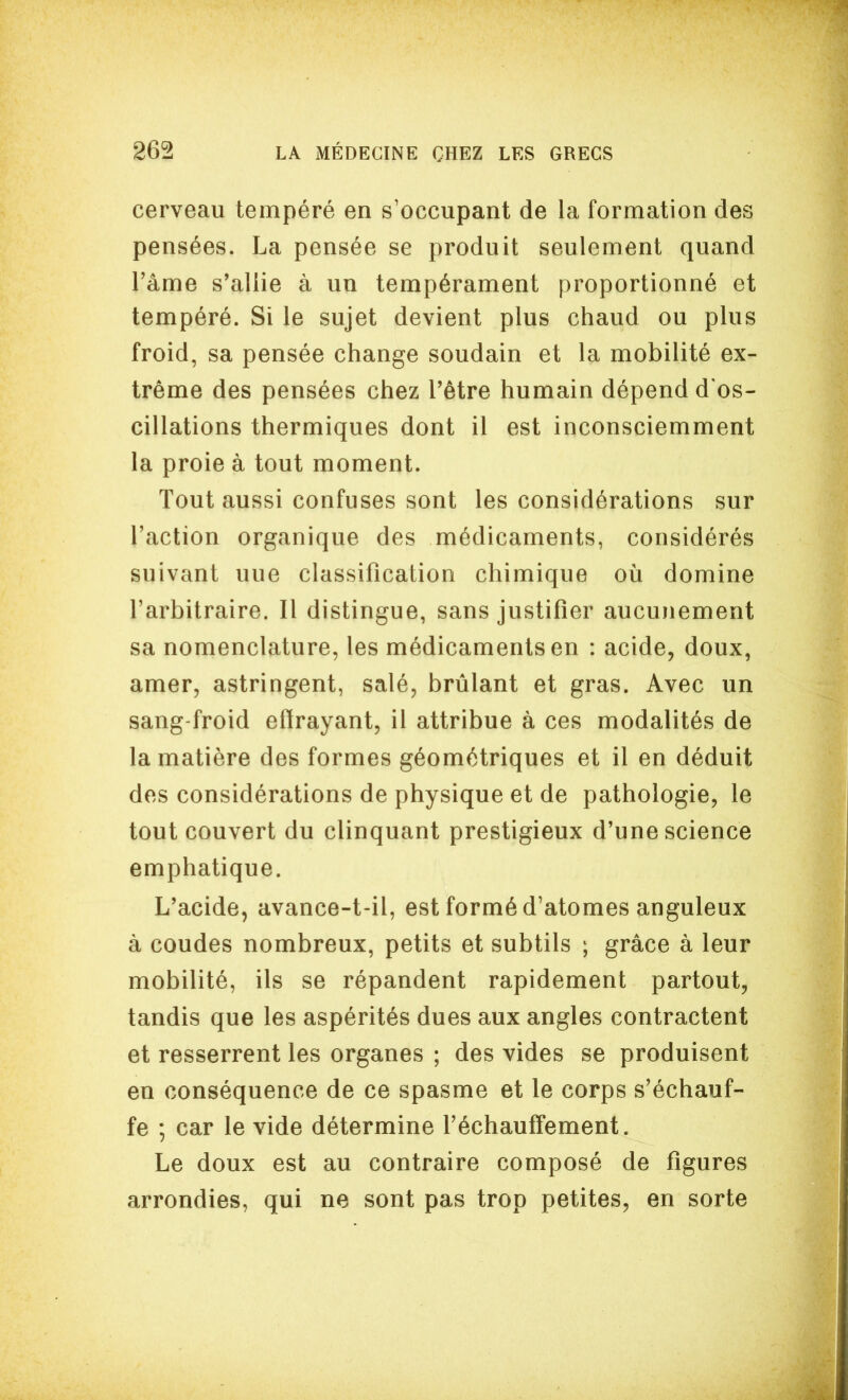 cerveau tempéré en s'occupant de la formation des pensées. La pensée se produit seulement quand l'âme s'allie à un tempérament proportionné et tempéré. Si le sujet devient plus chaud ou plus froid, sa pensée change soudain et la mobilité ex- trême des pensées chez l'être humain dépend d'os- cillations thermiques dont il est inconsciemment la proie à tout moment. Tout aussi confuses sont les considérations sur l'action organique des médicaments, considérés suivant une classification chimique où domine l'arbitraire. Il distingue, sans justifier aucunement sa nomenclature, les médicaments en : acide, doux, amer, astringent, salé, brûlant et gras. Avec un sang-froid effrayant, il attribue à ces modalités de la matière des formes géométriques et il en déduit des considérations de physique et de pathologie, le tout couvert du clinquant prestigieux d'une science emphatique. L'acide, avance-t-il, est formé d'atomes anguleux à coudes nombreux, petits et subtils ; grâce à leur mobilité, ils se répandent rapidement partout, tandis que les aspérités dues aux angles contractent et resserrent les organes ; des vides se produisent en conséquence de ce spasme et le corps s'échauf- fe ; car le vide détermine réchauffement. Le doux est au contraire composé de figures arrondies, qui ne sont pas trop petites, en sorte