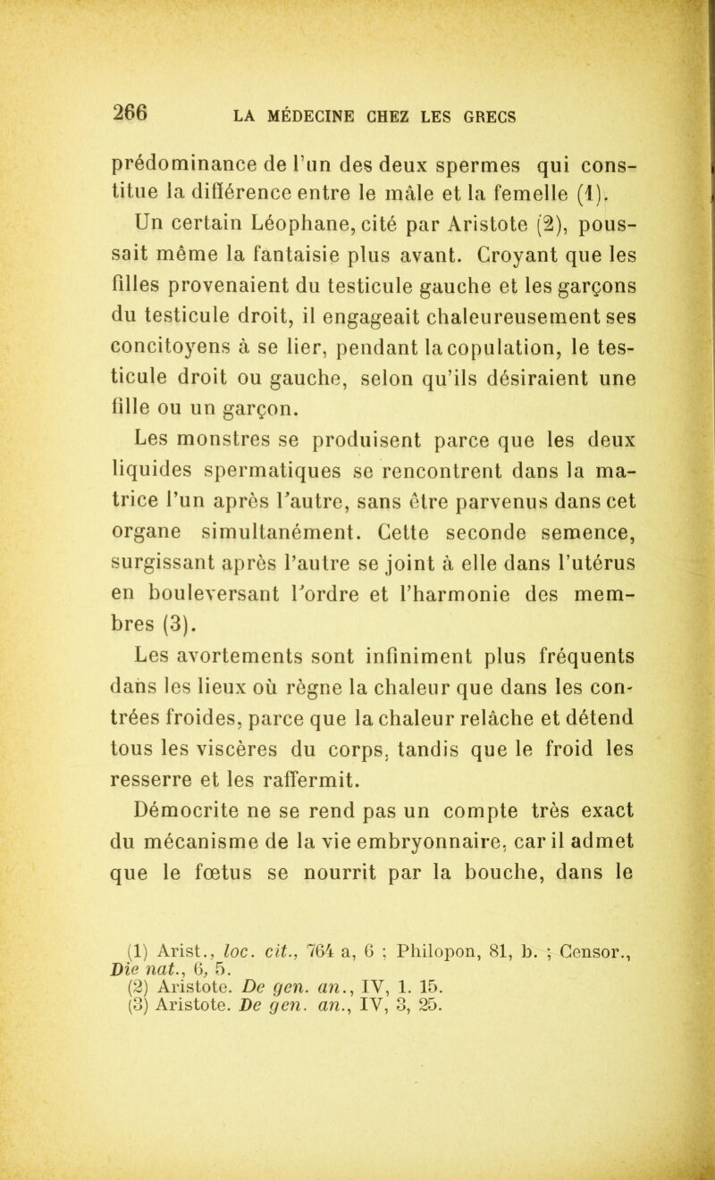 prédominance de l'un des deux spermes qui cons- titue la différence entre le mâle et la femelle (1). Un certain Léophane, cité par Aristote (2), pous- sait même la fantaisie plus avant. Croyant que les filles provenaient du testicule gauche et les garçons du testicule droit, il engageait chaleureusement ses concitoyens à se lier, pendant la copulation, le tes- ticule droit ou gauche, selon qu'ils désiraient une fille ou un garçon. Les monstres se produisent parce que les deux liquides spermatiques se rencontrent dans la ma- trice f un après Tautre, sans être parvenus dans cet organe simultanément. Cette seconde semence, surgissant après l'autre se joint à elle dans l'utérus en bouleversant Tordre et l'harmonie des mem- bres (3). Les avortements sont infiniment plus fréquents dans les lieux où règne la chaleur que dans les con- trées froides, parce que la chaleur relâche et détend tous les viscères du corps, tandis que le froid les resserre et les raffermit. Démocrite ne se rend pas un compte très exact du mécanisme de la vie embryonnaire, car il admet que le fœtus se nourrit par la bouche, dans le (1) Arist., loc. cit., 764 a, 6 ; Philopon, 81, b. ; Gensor., Die nat., 6, 5. (2) Aristote. De gen. an., IV, 1. 15. (3) Aristote. De gen. an., IV, 3, 25.