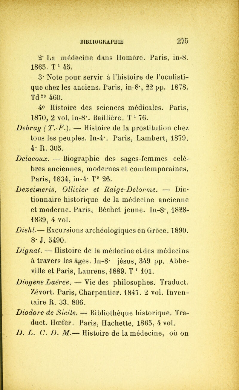 2 La médecine dans Homère. Paris, in-8. 1865. 3* Note pour servir à l'histoire de Toculisti- que chez les anciens. Paris, in-S, 22 pp. 1878. Td^s 460. 40 Histoire des sciences médicales. Paris, 1870, 2 vol. in-8-. Baillière. T ' 76. Debray (T,-F.). — Histoire de la prostitution chez tous les peuples. In-4'. Paris, Lambert, 1879. 4- R. 305. Delacoux. — Biographie des sages-femmes célè- bres anciennes, modernes et comtemporaines. Paris, 1834, in-4- 26. hezeimeris, Ollicier et Raige-Delorme, — Dic- tionnaire historique de la médecine ancienne et moderne. Paris, Béchet jeune. In-8, 1828- 1839, 4 vol. Diehl.— Excursions archéologiques en Grèce. 1890. 8- J. 5490. Dignat. — Histoire de la médecine et des médecins à travers les âges. In-8' jésus, 349 pp. Abbe- ville et Paris, Laurens, J889. T ' 101. Diogène Laërce,—Vie des philosophes. Traduct. Zévort. Paris, Charpentier. 1847. 2 vol. Inven- taire R. 33. 806. Diodore de Sicile. — Bibliothèque historique. Tra- duct. Hœfer. Paris, Hachette, 1865, 4 vol. D. L. C. D. M.— Histoire de la médecine, où on