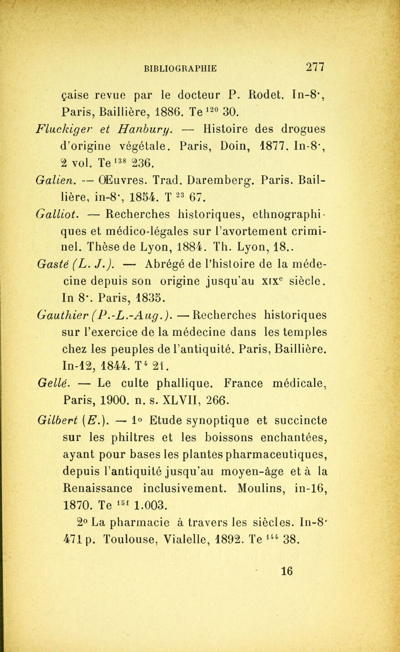 çaise revue par le docteur P. Rodet. In-8*, Paris, Baillière, 1886. Te 30. Fluckiger et Hanhury. — Histoire des drogues d'origine végétale. Paris, Doin, 1877. In-8-, '1 vol. Te^^^ 236. Galien, — OEuvres. Trad. Daremberg. Paris. Bail- lière, in-8-, 1854. T 67. Galliot. — Recherches historiques, ethnographi- ques et médico-légales sur l'avortement crimi- nel. Thèse de Lyon, 1884. Th. Lyon, 18.. Gasté (L. J,). — Abrégé de l'histoire de la méde- cine depuis son origine jusqu'au xrx^ siècle. In 8-. Paris, 1835. Gauthier (P,-L.'Aug.), —Recherches historiques sur l'exercice de la médecine dans les temples chez les peuples de l'antiquité. Paris, Baillière. In-12, 1844. T^ 21. Gellé. — Le culte phallique. France médicale, Paris, 1900. n. s. XLVII, 266. Gilbert (E,), — 1° Etude synoptique et succincte sur les philtres et les boissons enchantées, ayant pour bases les plantes pharmaceutiques, depuis l'antiquité jusqu'au moyen-âge et à la Renaissance inclusivement. Moulins, in-16, 1870. Te 1.003. 2^ La pharmacie à travers les siècles. In-8* 471 p. Toulouse, Vialelle, 1892. Te 38. 16