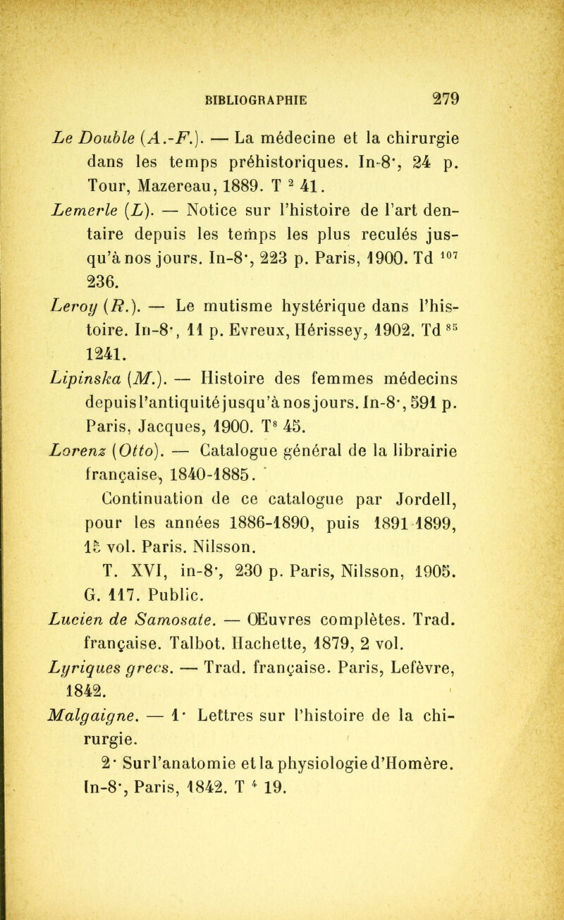 Le Double [A.-F.]. — La médecine et la chirurgie dans les temps préhistoriques. In-S', 24 p. Tour, Mazereau, 1889. T ^ 41. Lemerle [L). — Notice sur l'histoire de l'art den- taire depuis les temps les plus reculés jus- qu'à nos jours. In-8-, 223 p. Paris, 1900. Td 236. Leroy (B.), -— Le mutisme hystérique dans l'his- toire. In-8-, 11 p. Evreux, Hérissey, 1902. Td^-^ 1241. Lipinska (M.). — Histoire des femmes médecins depuisrantiquitéjusqu'à nos jours, ln-8*, 591 p. Paris, Jacques, 1900. T« 45. Lorenz (Otto). — Catalogue général de la librairie française^ 1840-1885. Continuation de ce catalogue par Jordell, pour les années 1886-1890, puis 1891 1899, it vol. Paris. Nilsson. T. XVI, in-8-, 230 p. Paris, Nilsson, 1905. G. 117. Public. Lucien de Samosate, — OEuvres complètes. Trad. française. Talbot. Hachette, 1879, 2 vol. Lyriques grecs. — Trad. française. Paris, Lefèvre, 1842. Malgaigne. — 1' Lettres sur l'histoire de la chi- rurgie. 2* Surl'anatomie et la physiologie d'Homère. In-8-, Paris, 1842. T ' 19.