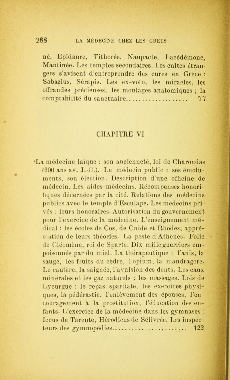 né, Epidaure, Tithorée, Naupacte, Lacédémone, Mantinée. Les temples secondaires. Les cultes étran- gers s'avisent d'entreprendre des cures eu Grèce : Sabazius, Sérapis. Les ex-voto, les miracles, les offrandes précieuses, les moulages anatomiques ; la comptabilité du sanctuaire 77 CHAPITRE VI •La médecine laïque : son ancienneté, loi de Charondas ^600 ans av. J.-C). Le médecin public : ses émolu- ments, son élection. Description d'une officine de médecin. Les aides-médecins. Récompenses honori- fiques décernées par la cité. Relations des médecins publics avec le temple d'Esculape. Les médecins pri- vés : leurs honoraires. Autorisation du gouvernement pour l'exercice de la médecine. L'enseignement mé- dical : les écoles de Cos, de Cnide et Rhodes; appré- ciation de leurs théories. La peste d'Athènes. Folie de Cléomène, roi de Sparte. Dix mille guerriers em- poisonnés par du miel. La thérapeutique : Tanis, la sauge, les fruits du cèdre, l'opium, la mandragore. Le cautère, la saignée, l'avulsion des dents. Les eaux minérales et les gaz naturels ; les massages. Lois de Lycurgue : le repas Spartiate, les exercices physi- ques, la pédérastie, l'enlèvement des épouses, l'en- couragement à la prostitution, l'éducation des en- fants. L'exercice de la médecine dans les gymnases : Iccus de Tarente, Hérodicus de Sélivrée. Les inspec- teurs des gymnopédies 122