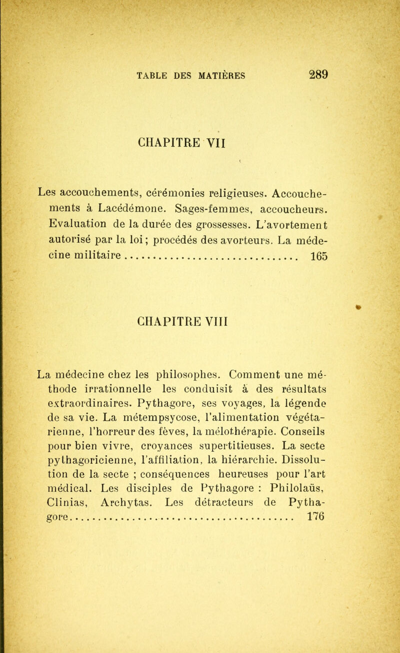 CHAPITRE VII Les accouchements, cérémonies religieuses. Accouche- ments à Lacédémone. Sages-femmes, accoucheurs. Evaluation de la durée des grossesses. L'avortement autorisé par la loi; procédés des avorteurs. La méde- cine militaire 165 CHAPITRE Vin La médecine chez les philosophes. Comment une mé- thode irrationnelle les conduisit a des résultats extraordinaires. Pythagore, ses voyages, la légende de sa vie. La métempsycose, l'alimentation végéta- rienne, l'horreur des fèves, la mélothérapie. Conseils pour bien vivre, croyances supertitieuses. La secte pythagoricienne, l'affiliation, la hiérarchie. Dissolu- tion de la secte ; conséquences heureuses pour l'art médical. Les disciples de Pythagore : Philolaûs, Clinias, Archytas. Les détracteurs de Pytha- gore 176