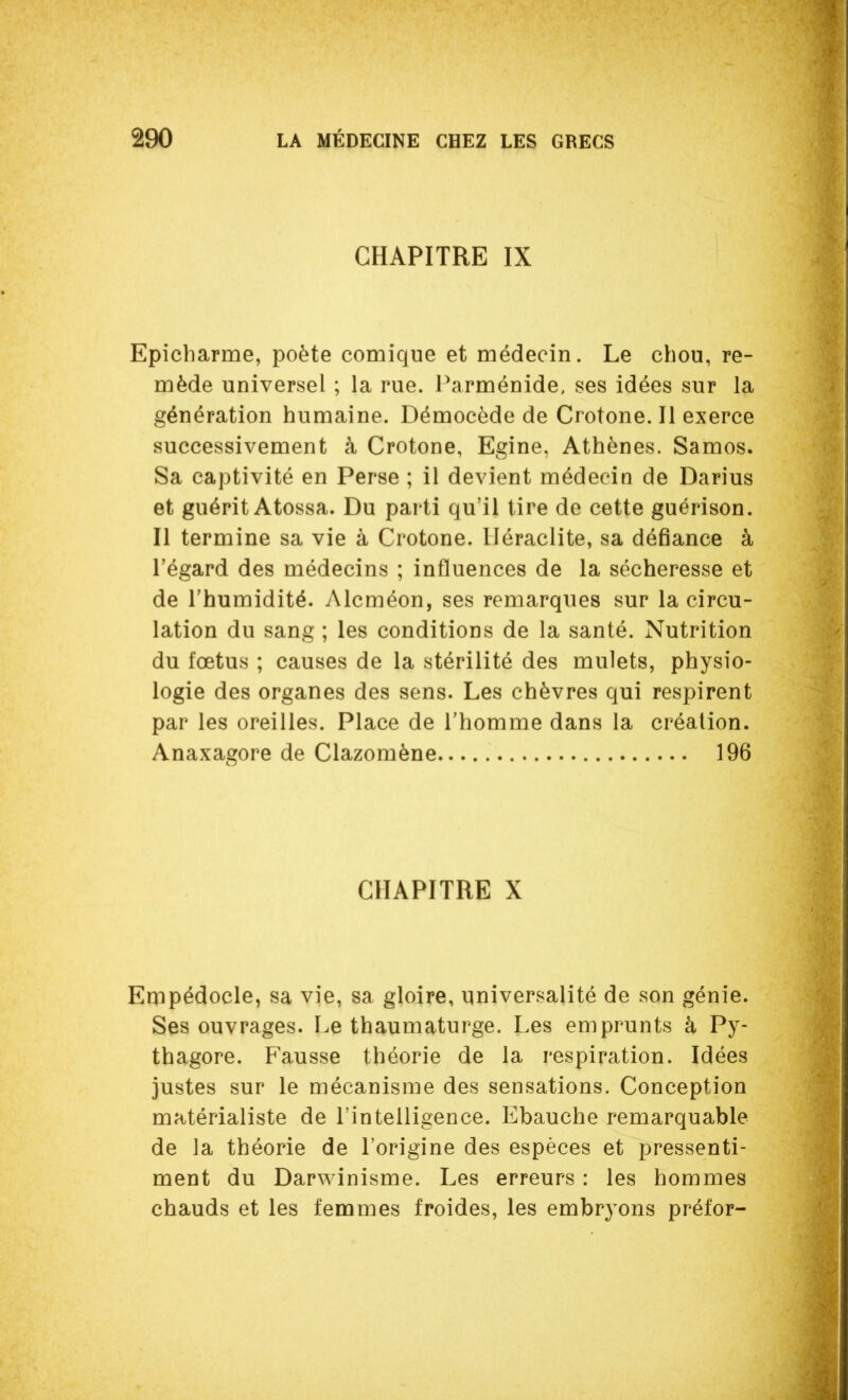 CHAPITRE IX Epicharme, poète comique et médecin. Le chou, re- mède universel ; la rue. Parménide, ses idées sur la génération humaine. Démocède de Crotone. Il exerce successivement à Crotone, Egine, Athènes. Samos. Sa captivité en Perse ; il devient médecin de Darius et guérit Atossa. Du parti qu'il tire de cette guérison. Il termine sa vie à Crotone. Uéraclite, sa défiance à l'égard des médecins ; influences de la sécheresse et de l'humidité. Alcméon, ses remarques sur la circu- lation du sang ; les conditions de la santé. Nutrition du fœtus ; causes de la stérilité des mulets, physio- logie des organes des sens. Les chèvres qui respirent par les oreilles. Place de l'homme dans la création. Anaxagore de Clazomène 196 CHAPITRE X Empédocle, sa vie, sa gloire, universalité de son génie. Ses ouvrages. Le thaumaturge. Les emprunts à Py- thagore. Fausse théorie de la respiration. Idées justes sur le mécanisme des sensations. Conception matérialiste de Tinteiligence. Ebauche remarquable de la théorie de l'origine des espèces et pressenti- ment du Darwinisme. Les erreurs : les hommes chauds et les femmes froides, les embryons préfor-