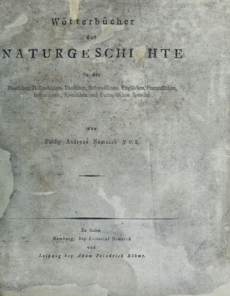 VV ü r t e r buchet N ATURGK SCHI HTE Deuifchen;- Holllindifclien, Düiiifchen, Schwedirdien, EtlgUrchen/Franzdirfch?;/, luU '.v 1 ( ii j Spanifchen imd Pt/iiugirifchen Spraclie' V Ol? Philip Andreas N^n: .. .  l. Zu finden Hamburg, beij Licentiat Ncmnick und Leipzig bey Adam Friedrich Böhme,