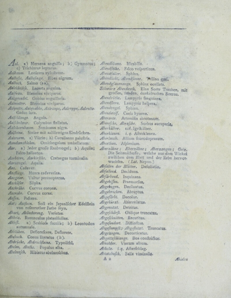 y^a/. t) Mnraena tngiulla; Gytnr.otus; c) Trichiurus lepturuf<. AaV)aum. Lonicera xylolteutn. Aalbtfie. AaJbeßngf, Ribes nigruni, Aalbock, Saimo (aa). Aaleidrchfe. Lacerta an^uina. Aai/'rau. Blennias viviparus. ^r-, • • r ■■ ..Js, . 13. Aalputte, Aalqvabbe, AcUraupc, Aalnippet AaU itltt- Gadus Iota, AatCrfilan^f.. Argiiis. '■■''er. Colymbas ftellatus, ji:.' '..^rnbaum. Snn>bu«us nigra. Aalilrim. Steine reit ••»allörmigen Eindrückon. Atihrurm. a) Vibrio; b) CucuUanus paluftris. Aamdamshlohm. Oinithogalum umbellatum. Aar. a) jeder grolle Raubvogel; b) Aquilaj Falco haliaetos. A.irhrrre, Aarkirfchc. Crataegus torminalüfc :■ ;•</. Aquila. Aas. Cadaver. Aasflit^. Musca cadaverina. Aas^^ier. \'ultur percuopteru«, Ait'k'ifer Si'pha. Aaskrähe. Con us corone. Aasrabe. Corvus corax. AaJJen. Pafcere. Aat; Aatflt:n, Soll ein Japanifchcf Edelileia von rofenrotlier Farbe feyn. Ahart, Abänderung. Varietas. Abbfis. Rünunculus platanifolius. Abbiß. a) Scabiofa fuccifa; b) LeoDtodon autumnale. Abhiuhen. Deficrefcere, Deflorere, Abtbuch. Conus literatus (h). Abdrucke, Abdruckßtint. Typolithi, Abelen, Abelks. Fopulus alba. Abelmojch. Hibijscu.s abeltuofchus. Abandhiime, MiratriTs. ' Falco vefpertinus. A ■ Sphinx, AhendUckt, Aoendfonne. 'Mlioa gari. Abendpfauenauge. Sphinx ocellata, Schwarz Abendroth. Eine Sorte Trauben, mit grolTen, rangen, dunkeirothen Beerea, Abendröthe. Larnpyris fan^tiinea. Abendßern. Larnpyris hefpera. Abendvogcl. Sphinx, Abennivolf. Canis hyaena. Abera^'te. Artemifia abrotanum, Aberefche, Abrafche. Sorbus aucuparia* Aberkälher. vid. JgeLkiilber. Ahcrklauen. i. q. Afterklauen. Aberlauch. Allium fcorodoprasum, Abirthon. Afplenium. Aber zahne ; Eb er zahne ; Aberzan^en; Geiz, Die SeitenlchoSe. welche aus dem Winkel zwifchcn dem Blatt und der Rebe herv<3^ wachfen. CLat. Nepos ) Abfallen der Blätter. Defoliatio, Abfa.'/nid. Detiduus. Abfärbend. Inquinans. Abgebijfen. Praemorfus, Abgebogen. Decanafus. Abgebrochen. Abruptus, Ah^reßrbt. Decolor. Abgekhrzt. Abbr^viatus. Abgenutzt. Detritus, Abgefchärft. Oblique truncatns. Abgefcknitten. Recut'tus. Abgefondert. Diftinftas. Ahgeßumpft; AbgefluizK Truncatas, Abgezogen. Decorticatus. Abgottsfchlange. ßoa conftridor. Abholder. Viscam album. Abhdz. i.q. Afterfchlag. Abiatsbufch, Salix viminali?. A a Abielcn