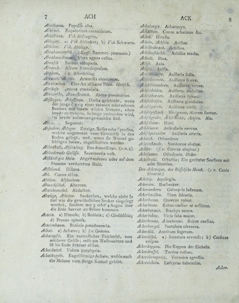 7 ACH j^hieibaum. Populü« alba. Af'h-aitt, Eupatorium cannabinum. Aola&iren. Vid. Abfaugein. Abler^er, a) Hd. Abfenker; b) Vid. Schwärm. Ahkiter. nd. Abzüge. Abrahamsapfet.^ {Engt. Summer-pearinain.) AhrafiamsbjtiH^-VlteK agniis caftus. Ahrafch ' Sorbiis atituparia. Abraiich. Allium fcorodoprafum. Abrciini, i q. Aftcrfclilag. Abmüe, ■ '^-^Hie. Artemifia abrotaRU.ni. Abreitzchen Eine Art cf-barer Pifee. Gottfeh. Afvikofe. p'runus armeniaca. Ahntserbe, Abnisflmuth. Abrus precatorius. AbßiunfH, AhlaEiiren. Diefes gcfchieht, wenn der junge ^weig eines zahmen oder edleren Baumes mit feinem wildi-n Sratnmc, ohne heyt^^zn trenn^'n, fo lange verbunden wird, -is bevde zufami.iengewaclifen find. jßfJ^A.. . Segmentv Abferikrr, Ab'.cner. Zweige, Reifer oder .^prolTen, welciie ungetrennt vom Gewächfe in den Boden gelegt, und, wenn fie Wurzel ge- ichlagen haben, abgefchnitten werden AbfetzUlb, Abfetzling. Eos domefticus. (j.w.a). Abroiidernde Gefdjje. Secernentia vafa. Abßd-id'grs Holz. Abgeftandenes oder auf dem Stamme verdorretes Holz. Ahßehciid. Diftans. Abt. Conus ablas. Ahthott. Afplenium. Abivechfelnd. Alternus. Abziekniuskel. Abduftor. Abzüge, Abieiter. Senkreben, welche nicht fo tief wie die gewöhnliclien Senker eingelegt werden, fondern mit 3 odef4Augen über die Erde hervor zu ftehen kommen. Acacia. a)]\limora; b) Robiuia; c) Gleditfdua; d) Prunu!? .«pinofa. Acacienbaum. Robinia p=eudoacacia. Achat, a) Achaten; b)/.?r. Gemma. Achatapfd. Ein vortreflicher Tafelapfel, von mitderer GrölVe; reift um Weihnachten und ili bis Ende Februar ef-bar. Achaidattet. Voluta porphyria. Achatkugeln. Kugelförmige Achate, wohin auch die Melone vom Berge Karmel gehört. Achatowjx. Achatonyx. Achathtte. Conus achatinas &c. Acfid. Hirudo. Achcl}:, Achfdn. Arillae. Adiillenkraiit. .Achill ea. Adiillesflächfe. ' Achillis tendo. AdiioU. Bixa. Adife. Axis. AdifiL.AxUh. Adifelblatfer. Axillaria folia. . ■Ach/i'lbl-irifn. Axillares ilores. ■::'Adilel!'h tadern. Axillares, venae. Adijddotden. Axillare* umbellae. Acliü'ldarAen. Axillares fpinae* Adifeldrüfen. Axillares glandulae. Adtfdgabrln. Axillares cirrhi. Ad\fdgeßavk Hirripmus, Alarum foetor. Adiflgrubr, Adifdh'ühlr, Aciifen. Ala. Adifilhaay. Hirci. Acbfelna v Artirularis nervus. Adif'-.'pv.lscd/'r Axillaris arteria. Achteck. Ocloedrnn. Aclitcnßaude. Sambucus ebulus. Achter, if.v. Cervus ebplius.) Achtfaame Oftofpora. Hedw. AchifivcM. Ofta^lis; Ein geritzter SeeOern mit acht Strahlen. Der Achtziger, der Rilßelfche ffunci. (s.v. Canis fricator.) Acketey. Aquilcgia. Acker am. Buchecker. Ackerandorn. Galeop'-is Jadanum. Ackerbacillen. J^ium HUcaria. Ackerbcnni. Quercus robur. Ackerbeere. Rubus caefius e^ arfticus, Ackerhetotiie. Sracli3^s annua. Acker'iokne. Vicia faba major. Ackerhrome, A:kerbrcme. Kabus caefius. Ackerbvrgel. Portulaca oleracea. Ackerdill. Anethum fegetum. Ackerdiflel. a) Serratula arvenfis; b) Carduus crifpus. Ackerdoppen. Die Kappen der Eicheln. Ackerdroßd. Turdus rofeus. Ackerehrenpreis. Veronica agreftis. Ackereicheln. Lathyrus tuberofiis. Acker^