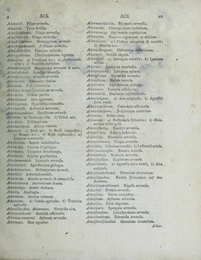 9 ACIC Akfrerbfr. Pifiim arvenfe. Acktverde. Terra fertilis. /Jckfrfadtnkrmtt. Filago arvenfis. A.kei füzkraiit. Filago arvenfis. AiktrßiTj'ckbiume. IVlelampyrum arvenfe. Aikerfratumiantel. Aphanes arvenfis. AckfrfrHrtfrJißel. Sonclius arvenfis. Ack-rsroldblume. Chrylantbemum fegetum. Ackerßras. a) Cerafrinm arv; b),Anthoxantb. ojor ; c) Panicifm daotylon. Ackerhahnriifiiß Ranunculus arvensis & acris. Ackcrhafntkohl. Sonchus arvenfis. Aderhai'.hcchel Ononis arvenfis. Ackerhotder. Sambuciis ebulus. A' krrltolz. l'ui. L'nrt rliülz. Ackrrhör:,kraut. ^Ceraftium arvenfe, A.k rh-hn. Tetrao perdix. Ackr luinniirl. Apis agrorum. Ack'-rly.icinte. Hyacinthu^ comofus. Ackirkatville. Anthemis arvensis. Ac':-rkMinenkrant. Eqnifetum arvenfe. /ü- rrklff. a) I\ledicago falc. b) Trifol. arv. Afkn-klette. Flcliinopbora. Ackerknohlauch. Alliura vineale, Ackerkohl, a) BraH. arv. b) BralT. campeftri.«; c) Sinapis arv.; jA) Raph. raphaniftr.; e) Lapsana communis. Ackerkrahbe. Scarab. melolontlia. Ackerkrähe Corvus frugilegus. Ackerkraiit. V'eronica beccabunga. Ackfrkrehs. Gryüas gryllotalpa. Ackerkrummhals. Lyeopfis arvenfis. A.krykümmd. Agroftemma githago. Aikerhiliweizen. Melampyrum arvenfe-. Ackerlän{e. Ackerhahnenfuf?. Ackerlerche. Alauda arvensis & camptilrls. Ack ericin kraut Antirrhinum linaria. Ackerlevkoje. Arabis thaliana, Ackerlry Aquücgia. Aikci-mam. Acorus ralamas. Ackermann. a) Scarab. agricola; b) Tenebrio agricola. Ackerrr'dnnchen, Ackermeere. Motacilla alba, Ackermanr.kraut. Anchofa officinalis. Ackermctrienmnntet. Apbanes arvenfis. Ackermaus. Mus agrarius. ACK zo Ackermaus'dhrlein. Wyosotis arvenfis. Achmnelde. Chenopodium hybridum. Afkermeiuü^. Agrimonia cupatorium. Ackerir.oim. Papaver argemone, et dubium. Ackermuv.zp. a) Melissa calaminta & nepeta; b) Mentha arv. Ackenielkengras. Holosteura liiMbellatam. . Ackernfpt. MelilTa nepeta. Ackernfjfet. a; Galeopbis tetraliit; b) Lamium album. Ackerntifs. Lathyrus tuberofuf. Ackcrplatterbfe. Latiiyrus aphaca. Ackerpßanze. Sberardia arvenfis. Ackerpfriem. Refeda luteola. Ackerraden. Agroftemma githago. . Ackerraiife. Fumaria ofTicinaiis. Acketrettich. Raphanus raphaniftriira. Ackerriedgras. a) Aira cefpitofa; b) Agrollis fpica venti. Ackerringeibluwe. Calendula officinalis. Ackerritterfporu. Dtiphinium confolida. Ackerrixe. Rallus crex. Ackfrrndil. a) Pedicularis fylvaticn; b) Rhin« anthus critla gslli. Ackfrroßpoley. Stachys arvenfis. Ackerr'r'^lein. Adonis aeftivalia. Ackerröthe. Sherardia arvenfis. A.kenti'trkraut. Filago arvenfis. Ackerfatat. Valeriana locufta; b) Lacluca fcariola. Ackei faueran'pfer. Ruraex acetofa. Ackfrfcabiofe. Scabiofa arvenfis. Ackerfchafthcu. Equifetum arvenfe. Ackcrfchnnele. a) Agroftis fpica venti j b) Aira cefpitofa. Ackrrßhnabelkraut. Geranium cicutarlum. JickerfcUneckcn. Nackte Sclmecken auf den Aeckern. Ackrrfchwarzkilftimet. Nigella ar\'enfis. Ackerfer. f. Sinapis arvenfis. Ackerfüene. Silene conoidea. • jlckerfinait. Apbanes arvenfis. Ackerßfon. Silbn fegetum. Ackerfpark. Spergula arvenfis. Ackerßeinfame. Lithofpermum arvenfe. Ackerßemkraut. Sherardia arvenfis. Ackerßorchfchnabet. Geranium cicutarlum. Acker^