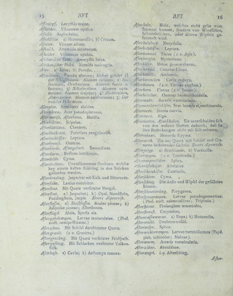 15 AFT /W'.-'ii^ Lecythis major. Jlr]lw(dt'r. Viburnum opulus. /iß'cdil. Aspf'odelus. ^jffndil'iüt. a) Hemerofalliv; b} Criiium. AjjoUer. Vi^^cum album. Aß'rufch. Artemiäia abrotanum. AjlioUier. Viburnum opulus. yjffikanlfche Laiit. ^maryllis lutea. ylj'rikanijihes Huhn. Numida melcagris. yffter. , a) ii.nus; b) Pseudo. ... /IfteralaTV. '^■^eudo alunen; liiclier gehört t) der •■laun. Alumen catinum; 2 ' hf- fsi.r.. , . U-itfena'.ann. Alumen faecis s. faccum; 3) Schifferataun Alumen squa- mosum, Alumen scajolae; 4^) /^uckfrahvin, jilaioiznchr. Alumen saccharinum; 5) Der linädte • ' - '«. Afterjjloe. aloldes. Afteruhorn. Acer pseudoplatanus. ■ rife, Jfin-hiene. Mutilla. . . ier. Stipulae. /Jfterblattlaus. Chermes. yjfterblutkrant. Poterium sanguisorbl. After'oockk'dfer. Leptura. Jfterbreftije. Oestrus. ylfterb'irde, Jjftergfbnvt. Secundinae. Äfterdarm. Reftum ;i-^^, :u:iii. J/terdoldf. Cyraa. yjßerdi-olmni. UnvollKoiniDne Drolinen. Vflcne bey .einem kalten Früliling in den Stocken gefunden werden. Afterdrusling. Jaspachat mit Kalk- und Bittererde. Aflerfalke. Lanius excubitor. Afterflins. Mit Quarz verfetzter Mergel. /Ifterflint. Ja«;pachar; b) Opa!, Mondftein, Puddingftein, Jajpis. Storrs /^'.penrrife. j^flerflofTcn. a) Stcißfioffen. Anales pinnae; b) Adipofae pinnae; Afterfinnen. /tßerfliigel. Alula, Spuria aia. AftergiiheWaupeyi. Larvae tentaculatae. (Phal. noft. semipcftinatae.) j^fierpäms. Mit Schörl dorchfetzter Quarz. Aftergranit, (s.v. Granites.) Aftergriisling. Mit Quarz verfetzter Feldfpatli. Afterrrußling. Mit Schlacken verfetzter Vulkan- flufs. Afterhaft, a) Cavia; b) Arctomys moua.x. AFI 16 Afterholz. Hoiz, welches nicht grlm vom Stamme kommt, fondern von Windfällen, Schneebriirhen, oder diirren Wipfeln ge- fammelt wird. Afterho'.zbock. Necydalis. Aßfrlnlzkafer. Leptura. Afterhiimmel. Fucus (j. v. Apis). Aßerjiingßr. My rm el eo n. Aßcikäftr. Meloe proscarabaeus. Aflfrkaniefl. CamelasLlama. Afterkanii'ilc. Anthemi.s. Afteykaninchcn Cavia copaya. Aftfrklauen. (s.v. Cervus elaphus.) Aßerkorn. flavus (j.i'. Secaie ). Afterkrircher. Oestrus hacmorrhoidalis. Aftfrmade. Ascaris vermicularis. AflermavlLfutßskhfcr. Scar. lunafis et.nuchicornis, Afiermeve. Sterna naevia. Afiernioos. Alga. Aftermoüen, Aßerfchahen. Sie unterfoheiden fich von den wahren iMotten dadurch, dafs fie ihre Bedeckungen nicht mic fich nehmen. Aßermiinze. Monarda didyma. Aftertnvrk. Ein aus Quarz mit S'chÖrl und Gra- naren beliebendes Gellein. Storrs Alpinrtife. AßerpoJyp. a) ßrachionus, b) Vorticella. AßiTvaupen. (s.v. Tenthredo.) Aßi rraupent'jdter. Sphex. ^tfterriißelkiifer. Attelabus. Aßeifrheinkäfer. Cantharis. Afterfchirtn. Cym.a. , Afterfchlag. Die Acfte und Wipfel der gefälleten Bäume. AßerfctmetterUng. Pliryganea. Aßerfpannraupen. Larvae pseudogeometrae. { Phal. nort. submetallicaü ; Triphisia. ) Afterfpinne. Phalangium araneoides, Jftrrflrauß. Corymbus. Aßenra[ferwavze. a) Nepa ; b) Notonecta, Aßfrmifel. Drohnen weilel. Jfterwefpe. Sphex. Äßnwicklerraupen. Larvae tortriciformes (PapH. pleb. urbicolae; Malvae). Afterwurm. Ascaris vermicularis. Afterztihne. Aberzähne. Afterzagel. i. q. Afterfchiag, After-