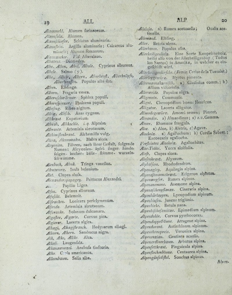 19 ALL Jlivmmehl. Alumen farinaceum. yllannfalz. Alumen. JUaunfchiffer. Scliistus aluminaris. Aiamißein. Argilla aluminaris; Calcareus aUi- minarif;; Alumen romanunj. ^'j:i::ziicker. Vid Afteralaun. Ali'atros. • Diornedea. Aihe. Alben, AlbcCAlbule. Cyprinus albucnus. Albcle Salmo (y)- Albe, AM ^.Albern, Al'erbruß, AlbcrknÖpfe, AiberffrQffi:'- Populus alba &c. Alben. EWir.ge. Albern. Fragaria vesca. Albcrnfchwlirmer. Sphinx populi. A'ibfrnfpimier.- Pbalaena populL Albe fing. Rrbcs- nigrum. Alb'ix, Albfch. Anas cygnns. Albkraut Eiipatorium. Albrab, Albkaclile. i. q- Alprabe. y Albrante. Artemisia abrotanum. Alchiniißenkratit. Alchemilla vulg. Akra, Akcemr.atve. IVlalva alcea, AUyonien. Führen, nach ihrer Gewalt, folgende Namen: Alcyonien- äpfel- ilnger- hande- feigen- beclier- balle- ftärame- wurzeln- Ithwämme. Alenbock, Aibnk. Tringa vanellus. Atentunirz. Inula helenium. Alet. Clopea alofa. Alexanderjpayagei^. Psittacus Alexandri. ' Papilio Ligea. Alfen. Cyprinus alburnus. Alfefckt. Beiern nit. Mifrav.'ken. Lonicera periclymenüm. Alfrnde. Artemisia abrotanum. Alfsranke. Solanum dulcamara. Algaßer, A'garte. Corvus pica. Algierir. Lacerta algira. Alhagi, Alhagißranch. Hedysarum alluigu Alliom, Alkern. Sambucus nigra. Alk, Alke, Allike. Alca. Alkati. Laugenfalz. Alkanawnrzei Anchufa tluctorla. Alko C. -lis americanus. Alkenbaum. Salbt alba. ALP 20 Alleliija. a) Rumex acetosella; Oxalis ace- tosella. Allemand. Elbling. , Aller. Betiiia alnus. Allerbaum. Populus alba. Allerheiliiyenholz. Eine Sorte Kamperclieholz, heifst alfo von der Allerheiligenbay (Todos los Santos) in Amerika, in welcher e, ein- gefchifft wird. AllerheiHgenkirfche. (Franz. Cerise dela Tussaint.) Allerte^^ewurz. Myrtus pimenta. ■■■'Allcrmannshaynifctu a) Gladiolus comm.; b) Allium viclorialis. Alkrweide. Populus nigra. ^ Alhiemein. Communis. Aligut. Chenopödium bonus Henr'.cus. Alligator. Lacerta alligator. AHmodegewiirz. Amomi semen; Piment. Almandin. a) Almandinus; a) j.u.Gemma. Alnier. Rhamnus frangula. Aloe, a) Aloe, b) Aletris, c) Agave. Aloeliolz- a) Agal'ochum; b) Cordia Sebest.; Excoecaria agallocha. Verßeintts Aloeholz. Agallochites. Aloe-lukke. Yucca aloifolia. Alofe. Clupea alosa. Alofenkraut. Alyssum, Alpbalfimt. Rhododendron. Alpemglnj. Aquilegia alpina. A/yerMjtivarmskrmt. Erigeron alptnliin. Alp£»awpfer. Rumex alpinus. Alpenanemone. Anemone alpina. Alpenafchenpflanze. Cineraria alpifia. Alpenb'drlappen. Lycopodium alpinutn. Alpenbinfen. Juncus triglunis. Alpenbirke. Betula nana. Alpenbifcliofsmntze. Epimedium alpinurn. Alpendohle. Corvus pyrrhocorax. Alpendoppelhliime. Atragene alpina. Alpendorant. Antirrhinum alpinurn. Alpenehi-evpreis. Veronica alpina. Alpenenzian. Gentiara acaulis. Alpenerdbeerbamn. Arbutus alpina. Alpenfettkraut. Pinguicula alpina. Alpenßockenblume. Centaurea alpina. Alpengänfedißel, Sonchus alpüius» Alpm-