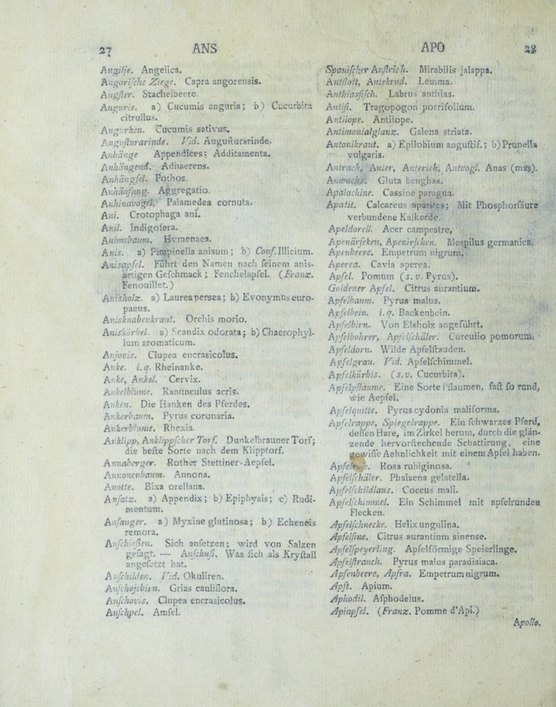 27 ANS Augilje. Angeiica. hugorifchc Zie^e. Capra ungorensis. A'i0er. Stadieibecrc. A^i^ur.'e. a) Ciiciirais anguria; b^/ Cucurbita citruUuj. A^!g ''ki:n. Cucumis satlvus« An!i,i'fturarinde. Fld. AuguiturHrinde. Atütän^e Appendices: Additaraent«, Anhcingnid. Ad'naerens. Anhän^fd. Pothos, Auhiiitßing. Agsregatio. Anhinavofret.- Palamedea cornuta. A«/. Crotophaga ani. AniL Indigotera. Aniniebaum. Hvrnenaea. Anis, a) Piarpinella anisum ; b) Cbn/Ülllcium. Anisapfil. Fuhrt den Kamen nacli feinem anis- Artigen Gefchmack ; Fcnchelapfel. {Franz. Fenouille!-.) Ahishotz. a) Laureapersea; b) Evonymnseuro- paens. Av.isknabeukrant. Orchis morio. Anisk'jrhel- a) ^Vandix odoiata; b} Cliaeropliyl- lum aromaticum. Anjovis. Clupea cncrasicolus. Avke. i.q. Rheinanke. Anke, Aniel. Cervix. Ankelbhime. Kanimculus acris. Allken. Die Hanken des Pferdes. AnkerhiVint. P\ rus coronaria. Avlterh'ume. Rhexia. ArkUpp, Anküppfc'it-r Tot f. Dunkelbrauner Torf; die befte Sorte nach dem Klipptorf. Aixnal^m^er. Roth\?r Stettiner-Aepfel. Anr.onivhmm. Annona. Anotte. Bixa orellana. An/atz. a) Appendix; b)Epiphysis; c;; Rudi- menCum. Anfänger, a) ^t}'xine glutinosa; b) Echeneis remora. AiifcJii''f^efi- Sich anfetzen; wird von .Salzen ge{ägt. — Anfchuß. Was lieh als Kryitall ang«lotzt hat. A'iJchiUien. T'ii. Okaliren. AnfclioJcbii H. Grias cauliuora. Anfcboius. Clupea encrasicoJus. Anfchpel, Amfel. APO Spahifcker AnßrkU. Mirabilis ialappa. Antßoft, Antekrud. Lemma. Anthiasßfch. Labru^ anthias. Avt'ffi. Tragopogon j^orrifollum, Antilope. Antilope, Antimonialg.'anz. Calena striata. Alltonikraut, a) Epilobiuni anguflif.; !)')PruneUa vulgaris. A ' .\ncei; Anterich, A.dvogi Anas On-<x§j. A . Gluta benghas. Apalacldne. Cassine paragu.i. Apatit. Calcareas spari^es; Mit Pliosphorfäure verbundene Kalkefde, Apeldorcll. Acer campestre, Aprilärfekeii, Apcnirjihfn. i\lespilus germanica. Apinheere. Empetrum nigrum. Aperea. Cavia aperea, Apfel. Pomum ( j. v. Pyru?). Goldener Apfel. Citrus aurantium. Apfelhaum. Pyru.i malus. Apftlbein. i.q. ßackenbcin. Apfi'lblrn. Von Elshok angefiihrt. Avfelbohrer, Apfclfchäler. Curcuiio pomorum» Apfeldorn. Witde ApfeUhuden. A-ffclgrau. Fid. Apfelfchiramel. Apfilkilrbis. (s.v. Cucurbita), Apfrlpßivmr. Eine Sorte Pilaumen, ftfl: fo rand, wie Aepfel. Apfelquitte. Pyrus cydonia maliforina. Apftlrappp, Spiegclrappe. Ei» fcliwarzes Pferd, defkn Hare/im Zirkel herum, durch die glän- zende hervorllechendfc Schattirung, eine «ItjArviiTc Aehnlichkeit mit einem Apfel haben. Apfert^c. Rosa rubiginosa. Apfelfchäler. Phaluena gelatella. Apfelfchildlaus. Coccus mali. Apfelfduwiuel. Ein Schimmel mit apfelrunde« Flecken. Apfelfchnecke. Helix ungulina. Apfelfine. Citrus aurantium sinense. ApfeJfpei/erh'iig. Apfel förmige Speierlinge, Apfelßranch. Pjtus malus paradisiaca. Apfenbeere, Apfra. Empetrum nigrum. Apft. Apium. Aphodil. Afphodelus. Apiapfel. {Franz. Pomme d'ApI.) Apoll».