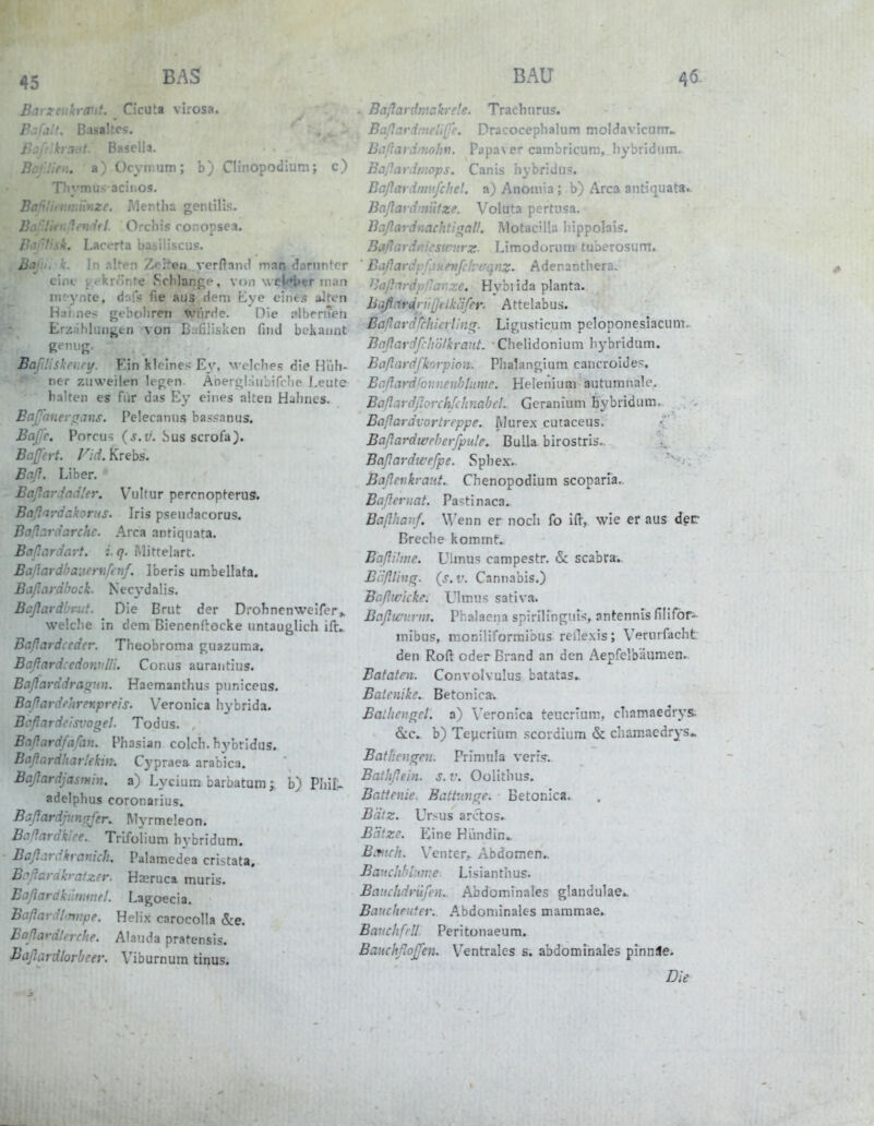 45 B.^S Barzeukrant. Cicuta virosa. P.ifjif. Basaltes, i?.:/' kraut. Basella. Bcf.lien. a)Ocymum; Cli'^onodium; c) Thymusaciiios. r- nze. Mentha gentilis. Jj. ti'irl. Orchis ronopse^. Baf'liak. Lacerta basiliscus. Bajiii k. In Riten TA^ttett vcrftanc! inan donintcr eiiu' t'.f'krönte «Schlange, vori wej|j!S»«f mnn meynte, dnfs fie aus dem Eye eines a^fcn Haines gebühren *riirde. Die slbernen Erxfihlungtn von Balilisken find bekannt Bafdishevry. Ein kleines Ey, welches die Hüh- ner zuweilen legen. Äoergl.iiibifche Leute halten es für das Ey eines alten Hahnes. Eajfanevßans. Pelecanus bassanus. Baß'e. Porcus ( j.i;. Sus scrofa). Bajfert. /^;(f. Krebs. Beiß. Liber. Baßm-Jnd!er. Vultur permopferus. Baßaydakorus. Iris psendacorus. Baßardarchc. Area antiqiiata. Baßiirdavt. i. q. Mittelart. Baflardhauernfinf. Iberis umbellata. Baßardbock. Necydalis. Baßardbrijf. Die Brut der Drohnenweifcr^ welche in dem Bienenftocke untauglich ifr. Baßardccdcr. Theobroma guazuma. Baßard:edoyv'Hi. Conus aurantius. Baßarddragnn. Haemanthus piiniceus. Baßardrhrevipreis. V'eronica hybrida. Bcßardcisvogel. Todus. Baßardfafivu Phasian colch. hybvidus. Baßardharlekin. Cypraea arabica. Baßardjasmin, a) Lycium barbatum y b) Phii- adelphus coronarius. BaßardjiinßJ'er. Myrmeleon. Baßardkiee. Trifolium hybridum. Baßardkratiich, Palamedea cristata. Bißarakrafzer. Haeruca muris. Baßardkiinmel. Lagoecia. Baßardl^nnpe. Helix carocolla &e. Boßardlerrhe. Alauda pratensis. Baßardlorbeer. Viburnura tiqus. BAU 46- Baßardmakrele. Trachurus. Baßardmeii(fe. Dracocephalum moldavicunr. Baßardinoliv. Papaver cambricum, hybridum. Baßardtnops. Canis hybridus. Baßardmnfelie!. a) Anotiiia; b) Area antiquata.. Baßardnnitze. Voluta pertnsa. Baßardnachtirtall. Motacilla liippolais. Baflardr.icswnrz- Limodoruni tuberosum. ' Baßardpß}uevßlvvqnz. Adenanthera. ^Aiß'vdpllar.ze, Hybiida planta. bqflcirelr''ißtlkäfer. Attelab us. Eaßardjchieriin^. Ligusticum pcloponeslacum. Baßardfclwlkrant. Chelidonium hybridum. Bcißardfkorpion. Phalangium cancroide=;, Bcßardlov.nenhlinvc, Heleiiiiim autumnale. Baßardßorchfdmabcl. Gcranium BybriduiTi- Boßardvortreppe. Alurex cutaceus. Baßardwpherfpule. Bulla, birostris.. Baßardwefpe. Sphex.. Baßenkrauf. Chenopodium scoparia. Baßeruat. Pa=;tinaca. Baßhavf. Wenn er noch fo ifl, wie er aus der Breche kommt. Baßitive. Ulmu.s campestr. «Sc scabra.. BißliusT. (s.v. Cannabis.) Bcßicicke. Ulmus sativa. Bcißwv.vni. Piialaena spirilinguts, antennis filiför- mibus, moniliformibus rellexis; Vernrfacht den Roft oder Brand an den Aepfclb'äuraen. Bataten. Convolvulus batatas. Batenike. Betonica. Balliennel. a) Veronica teucrium, chamaedrys. b) Teycrium .<;cordium & cliamacdrys» Batliengen. Primula veri.?. Bathßein. s. v. Oolithus. Bcittenie. Battunsre. Betonica. Biiiz. Ursus arctos. BHtze. Eine Hündin. B:ntch. Venter, Abdomen.. Banchbhiv.e Lisianthus. Baiichdrüßn. Abdominales glandulae.. Baucheiitev. Abdoniinales maramae. Bavclifrll Peritonaeum. BauehßoJJen. Ventrales s. abdominales pinnäe. Die