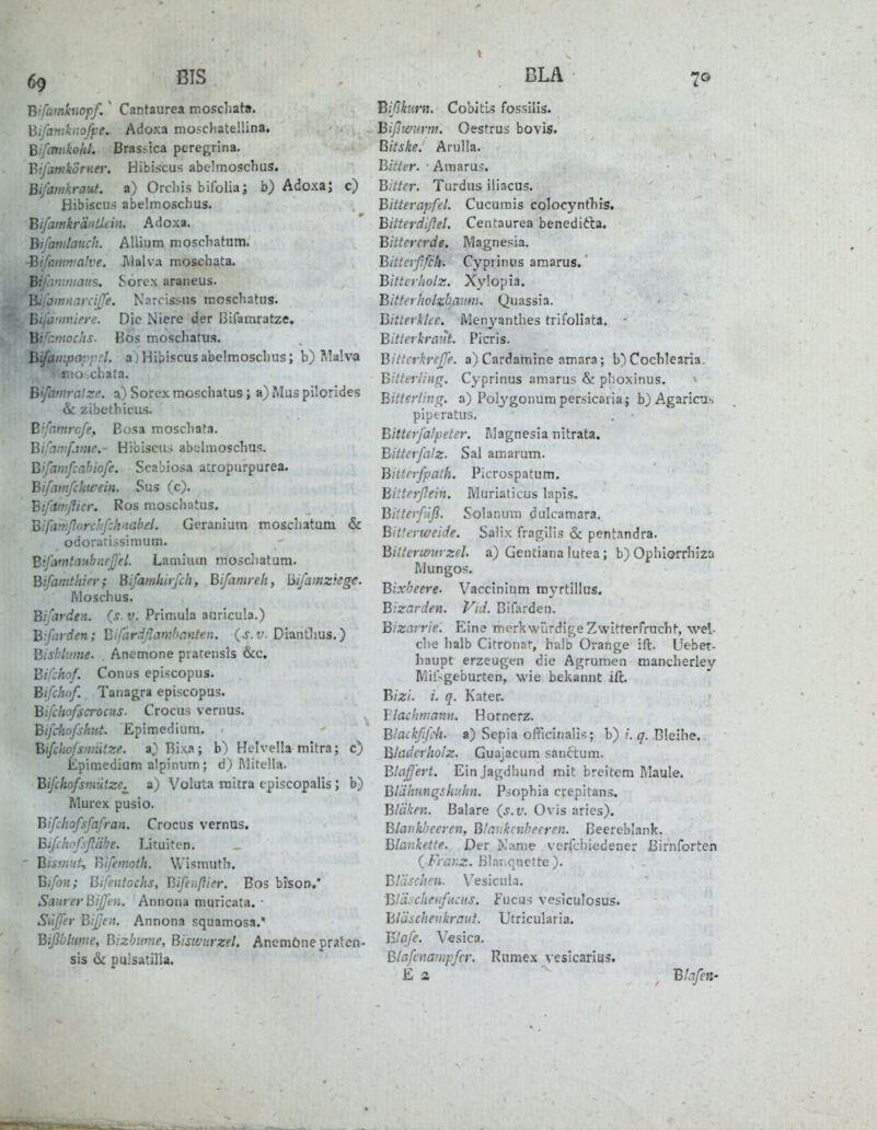 Bifamkuopf.' Cantaurea moschata. Bifanikiioffe. Adoxa moschatellina. Bifcmikohi. Brassica peregrina. BifawkorKef. Hibiscus abclmoschus. Bifamkraut. a) Orcliis bifolia; b) Adoxa; c) Hibiscu.s abelmoschus, BifamkränUein. Adoxa. Bifattilauch. Allium moschatum. Bifanmtalve. J\lalva moschata. Bipfumaus. Sorcx araneus. BiiJmnarciJfe. Narcissns moschatus. YiL-vimiere. Die Niere der Bifamratze. B'. vnochs. Bos moschatus. BifanipnppcL a) Hibiscus abelmoschus; b) Älalva • mo.-.chafa. Bifamralzr. :x) Sorex moschatus; a) Mus pilorides & zibcthiciis- B'famrcfe, Bosa moschata. Bifamfjnie. Hibiscii.-; abc-lmoschus. B'fawfcabiofe. Scabiosa atropurpurea. Bifatnfchwein. Sus (c). Btjamjlier. Ros moschatus. Bifm:porcJif:h'iahel. Geraniam moschatum & odorarissimum. BifafntaubnrJJ'eL Lamium mosdiatum. Bifainthier; Bifamhirfch, Bifamreh, Bifamziegc. Moschus. Bifarden. (s. v. Primula auricula.) Bifarden; Bifärdßambanten. {s.v. DiantJms.) Bisblume. , Anemone pratensis &c. Bifchof. Conus episcopus. Bifchuf. Tanagra episcopus. Bifchofscrocus. Crocus vernus. Bifchofshut. Epimediuni. Bifchofsniütze. a,)Rixa; b) Helvella mitra; c) Epimedium alpinum; d) Mitclla. Bifchofsmütze^ a) Voluta mitra episcopalis; b) Murex pusio. Bifchofsfafran. Crocus vernus. Bifchnfißäbe. Lituiten. ' Bistmf^ Bifemoth. Wismuth. Bifon; Bifentochs, Bifeußigr. Bos bison/ Saurer Bijfen. Annona muricata. • Siiffer Bifjeii. Annona squamosa.' Biflbbime, Bizhime, Biswnrzel. Anemone praten- sis & puisatiUa. IBißkurn. Cobitis fossilis. Bißmirm. Oestrus bovis. Bitske. Arulla. Bitter. ■ Amarus. Bitter. Turdus iliacus. Bitterapfel. Cucumis colocyntTiis. Bittcrdißel. Centaurea benedifta. Bittererde. Magnesia. Bitterßfch. Cyprinus amarus.' Bitterholz. Xylopia. Bitterholzbaum. Quassia. Bitterklce. Menyanthes trifoliata. - Bitterkraut. Picris. Bittcrkreffe. a) Cardamine amara; b)Cocbleari3 Bitterling. Cyprinus amarus & phoxinus. Bitterling, a) Polygonum persicaiiaj b) Agaricu^ pipt-ratus. Bitterfalpeter. I\]agnesia nitrata. Bitterfalz. Sal araarum. Bitterfpath. Picrospatum. Bitterßein. Muriaticus lapis. Bitterf.iß. Solanum dulcamara, Bitterweide. Salix fragilis & pentandra. Bittermn zel. a) Gentiana lutea; b) Ophiorrhiza Mungos. Bixbeere. Vacctnium myrtillus. Bizerden. Vid. Bifarden. Bizarrie. Eine merkwürdige Zwitterfrucht, wel- che halb Citronat, halb Orange ift. Uebet- haupt erzeugen die Agrumen mancherley MilVgeburten, wie bekannt ift, Bizi. i. q. Kater, Vlachniann. Hornerz. Blackßfch. a) Sepia officinali^; b) ?. q. Bleibe, Bladerkolz. Guajacum sanctum. Blaß'ert. Ein Jagdhund mit breitem Maule. Bldhunqskiihn. P.sophia crepitans. Bläken. Baiare (s.v. Ovis aries). Blankbeeren, Btaukcnheeren. Beereblank. Blaukette. Der Name verfchiedener ßirnforten (•/■VtiK^:. ßlnT;qaette). Bläschen. \'esicula. Bläscheiifucus. f ucus vesiculosus. Bläschenkraut. Utricularia. B'afe. Vesica. Blafcnampfer. Rumex vesicarius. E a ^ Blaßen-