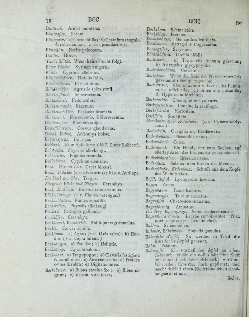 ig BOG Bluttrieh. Amica montana. BluiwaJJ'er. Serum. Blnliviirz. a)Tormentilla; b) Geranium sanguln. & robercianuni; c) Iris pseud^corus. Tyliitzshn. Nerita peloronta. Whiilie. Florcs. Tav.be Bli'.tlte. Wenn keine Frucht folgt. Blane Biiithc. Syringa vulgaris. W-itiii'. Cyprinus alburnus. hhithenbl'ätter, Floralia folia, hiill^midecke. Peri a n t Ii i ii m. Biiitieiiti/pe. Agrostis spica venf!|. Bliithcvßaud. Intlorescentia. Blilthenßid. Pe d u neu 1 us. Bliitkeitfraitbe. Racemus. Bi^ikemc iekleri Phalaetia brumata. Blütheziit. Florescentia, Eiflorescentia. B'itthkhpffje. ßlunienknofpe. Boantfchat-frcn. Corvus glandarius. Bo>'\:k, Bobnk. Arciomys bobac. Bobartsgras. Bobartia. Bobbert. Eine Apfelforte (Ä;//. ZoeteBobbert). Bobircllen. Physalls alkekcngi. Bo!>erefche. Populus tremula. Bockelbeze. Cyprinus alburnus. Bock. Hircus (.s. r. Capra hircus). Bock. a)Aries (.v.r. Ovis aries)j b)j.u. Antilope. DcrBock avt Ohr. Tragus. Fiirgcnde Bocke v.vd /biegen. Cerambyx. Bock, E:ck'och. Boletus rainosissimus. Böcki'lhäringe. (s. v. Clunea liarengus.) BockerJdäller. Kumex aqüafilis. BockrreHen. Pliysalis alkekengi. Bockerl. Scolopax gallinula. Bockkäfer. Cerambyx. Bockkamel, Bcckhirfch. Antilope tragocamelus. Böckle. Cancer squilla. Bocktanim. a) Agnus {s.v. Ovis aries); b) Hoe. dus (j. y. Capra hircus.) BocksangCiK a) Patellae; b) Haliotis- Bocksaiige. /Egopiuhalmos. Bockd'Cirt. a) Tragopogon; -b) Ciavaria fastigiata ik corailüides ; c) Aira canescens; d) Festuca ovina & rubra; e) Digitalis lutea. Bockibecre. a) Rubus caesiu': &c ; b) Ribes ni- grura; c) Vaccin. vitis idaea. Bockshirn. Schmalzbirn Bocksblatt. Prem na. Bocksbohnen. Menianthes trifoliata. Bocksdorn. A-stragaUis tragacantha. Bocksgeilen. Saiyrium. Bockshödlein. Orchis bifolia. Bockshorn. a) Trigonella foenum graecumj b) Astragalus glycyphyllos. Bockshornbanm. Cerato n ia. hocksknic. Wenn die .Knie des Pferdes vorwärts gekriimmt oder gebogen lind. Bockskraiit. Chenopodiuni vuU aria; b) Pulmo- noria oflicinalis; c) Anemone pulsatilla; d) Hypericum hircinum. Bocksmelde. Chenopodiuni vulvaria. Bockspela-lcin. Pimpinella aa.\ifraga. Bocksfchfllcn. KarCoJieln. Bockßrhi. Stink ftein. Der Bodrn einer Artifchoke. {s. v. Cynara scoly. nuis.) Bodcnbcln. Occipitis os Basilare os. Bodenbohnen, ( haseolui nanus. Bodenhäniel. Culex. Bodenlimid. Ein Hi'nd, der zum Suchen au^ allerley Arcen des Bodens zu gebrauchen ill. ] Bodenkohlraben. Brassica napus. Bodenfalz. Salz aui'dem Boden des Meeres. Bodenfchoße, Erdcnholz. Schofle aus dem Kopfe des Weinftockes. Bofß, Bofvfl. Lycoperdon bovista. Bogen. Arcus. Bogchbanm Taxus baccata. Bogendroß'ffl. Turdus arcuatus. Bogehßj'ck Chaetodon arcuatus. Bogenförmig. Arcuatus. Die drcy Bogengänge. Semicirculares canales. Bogtmßrichraaven. Larvae curviiincatae (Phal. nott. aequivocae; Lcuconielas). Bohlen. Samenhülfen. Böhmer, BÖheinr/rin. Ampelis garrulus. BÖhmifche Aepfrl. So werden in Tirol die Borsdorfcr Aepfel genannt. Bokn. Palatum. Bobncipffl- Ein vortreflicher Apfel zu allem Gebrauch; erl.ätt ein volles jähr feine Kraft und leinen herrlichen Gefchmack ; wird um Wifsbaden, Ems &c. ftark gepflanzt, und macht dafelbfl: einen Niederländijchen Hand- lungsaftikel aus. Bohne,