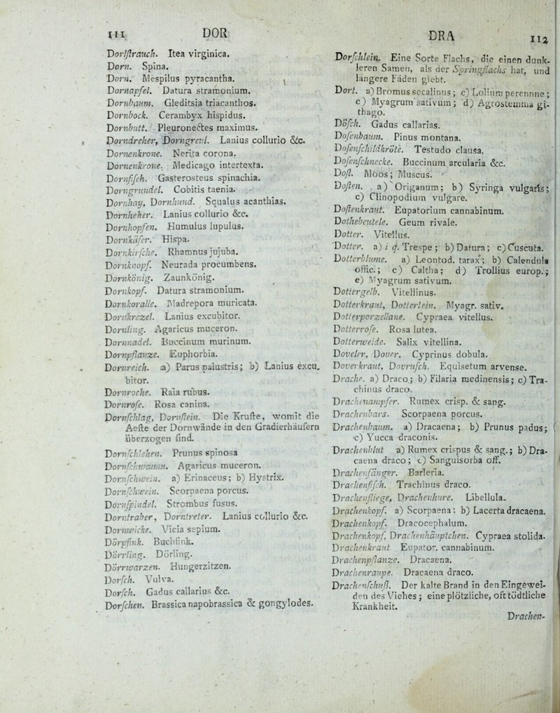 IIa 'Dovlßraiicfi. Itea virginica. Don?. Spina. Dorn. Rlespilus pyracantha. ^ Dornapfel. Datura straraonium. Dornbcium. Gleditsia triacanthos. Dornbock. Cerambyx hispidiis. Dornhittt. Pleuroneftes raaximus. Dorndreher, $)brngrevl. Lanius collurio &ic. Dornenkrone. Nerlta corona. Dornenkrone.^ Medicago intertexta. Dornfifch. Gasterosteus spinachia. Dorvgriindcl. Cobitis taenia. Dorr.Uaij, Dornlvind. Squalus acanthias. Dornheher. Lanius collurio &c. Dornhopfen. Kumulus iupulus. Dornkäfir. Hispa. Dornkhfch?. Rhamnus jujuba. Dornkiwpf. Neurada procumbens. DomkÖuiff. Zaunkünig. Dornkopf. Datura straraonium. Dornkoralle. IMadrepora muricata. Donih-czei. Lanius excubitor. Doi-nimg. Agaricus muceron. Dornnadel. Üuccinum murinura. Dornpßairze. Euphorbia. Dornreich, a) Parus nalustris; b) Lanius excu, bitor. Doruroche. Eaia rubus. Dornrofe. Rosa canina. Dornfchlag, Dornßeiu. Die Krude, womit die Aefte der Dornwände in den Gradierliaufern überzogen find. Dornfchlehen. Prunus spinosa Dornfctnaamm. Agaricus muceron. Dornfchiveiii. a) Erinaceus; b) Hystrix. Dornfehwein. Scorpaena porcus. Dörnfpindel. Strombus fusus. Dorntraber, Dorntreter. Lanius collurio &:c Donuificke. Vicia sepium. Dorpfink. Buclifmk. DÖ»t//«jt. Dürling. Dorrwarzeri. Hungerzitzen. Dorfch. Vulva. Dorfch. Gadus callarius &c. Dorfchen. Brassica napobrassica & gongylodes. Dorfchlein. Eine Sorte Flachs, die einen dunk- leren Samen, als der Sprinc^fiachs hat, und längere Faden giebt. Dort, a) Bromus secalinus; c) Lolinm perennne; c) Myagrum'sativura; d) AgiOitexiima gi- thago. Dofch. Gadus callarias. Dofenbamn. Pinus montana. Dofenfchildkröte. Testudo clausa. Dojcnfchnccke. Buccinum arcularia &c. Do/7, Moos; Muscus. ^ Doßen. a)'Origanum; b) Syringa vulgaris; c) Clinopodium vulgare. Doßenkrant. Eupatorium cannabinum. Dothebnitele. Geum rivale. Dotter. Vitellus. 'Dotter, a) i g». Trespe; b) Datura; c)Cuscuta. Dotterblume. a) Leontod. tarax'; b) Calendul« oFtic.; c) Caltha; d) TroUius europ.; e) .Vyagrum sativum. Dottergelb. Viteliinus. Dotterkraut, Dotteririn. IVlyagr. sativ. Dotlerporzcllane. Cypraea vitellus. Dotterrofe. Rosa lutea. Dotterweide. Salix vitellina. Doveler, Dovn'. Cyprinus dobula. DoveTkranf, Dovntfch. Equisetum arvense. Drache, a) Draco; b) Filaria medinensis; c) Tra- chinus draco. Drachfiianipfer. Rumex crisp. & sang. Drachenbars. Scorpaena porcus. Drachenbaum, a) Dracaena; b) Prunus p.idus; •c) Yucca draconis. Drachenblut a) R«mex crispus & sang.; b) Dra- caena draco ; c) Sanguisorba olf. Drachrrf'dn^pr. B arl erl a. Drachenßfh. Trachinus draco. Drachen/liege, Drachenhnre. Libellula» Drachenkopf, a) Scorpaena: b) Lacertadracaena. Drachenkopf. Dracocephalum. Drachenkopf, Drackenhäuptchen. Cypraea stolida. Drachenkrallt Eupator. cannabinum. Drachenpßanze. Dracaena. Drachenranpe. Dracaena draco. Drach''nfchnß. Der kalte Brand in denEingewei- df-n des Viehes ; eine plötzliche, ofctüdtliche Krankheit. Drachen-