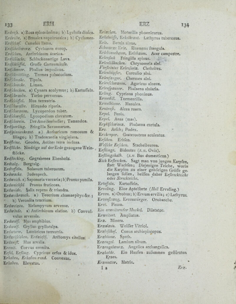 Erdrofe. a) Rosa splnonssima; b) Lychnis dioica. Eränibe. a) Brassica napobrassira ; b) Cj'clamen. Ylrdfchaf. Camelus Ilama, Y^rdfclteibwiirz. Cyclamen cnrop. Erdfilien. Antirrliinum ä?ariiia. Erdfchlacke. Sclilackenartige Lava. Erdfchtufel. GrolTe Gartenniäufe. Erdfihmeer. Phallus irrpuuicus. Errivhaittüiig. Termes pulsatorlura. Erd'uinakt'. Tipula. Erdj<:h:iecke. L i m a x. Erdfihocken, a) Cynara scolymu?; b) Kartoffeln. Erdfchranbe. Turbo perversus. Er ■ '. Mus terrestris. E; .'.c. Hirundo riparia. Erdfchwamm. Lj'coperdon tuber. •>* Erdfchwefcl. Lycopodium clavatum. Erdfcliwein. Der AmeifenTrefler; Tamandoa. Erdfperlihg. Fringilla Savannarum. Erdfpinnenkraut. a) Anthericum ramosum & liliagoi b) Tradescantia \ irginiana. Erdßfhie. Geodes, Aetites terra inrlusa. ErdßÖcke. Niedrige auf der Erde gezogene Wein- ftöcke. Erdßockleg. Gegrabenes Ebenbolz. Erdtalg. Bergralg. Erdtofeln. Solanum tuberosum. Erdwachs. Judenpech. Erdweich, a) Saponaria vaccaria ;b)Prunuspumila. Erdweichfel Prunus fruticosa. Erdweide. Salix repens & triandra. Erdwcihranch. a) Teucrium chamaepitys &c ; b) VeronPea teucrium. Erdweizen. Melampyrura arvense. Erdwinde. a) Antirrhinum elatine. b) Convol- vulus arvensis. Erdwolf. Mus amphibius. Erdwo!/. Gryllus gryllotalpa. Erdwunv. Lumbricus terrestris. Erdzeifc'.chcn, Erdzicfcl. Artlomys citellus; Erdzeißl Mus arvalis. Eremit. Corvus eremita. Erfel, Erfiing. Cyprinus orfus & idus. Erhaben, Erhaben rund. Convexus. Erhoben. Elevatus. Erizchen. l\lotacilla phoenicurus. Erkelnilß'f, Evkclkray.t. Lathyrus tuberosus. Erle, ßetula ainus. Schwarze Erle. Rbamnus frangula. Erlcbiniiebanin, Ericbaum. . Acer campestre. Erlenfink Fringilla spinus. Erlenhähnchen. Chrysomela alni. Verßeintes Erlenholz. Clethrites. Erlcnhiipfer. Curculio alni. Erlenfa:<ger. Chermes alni. Erlenfchwamm. Agaricus alneus. Erlenfpanner. Phalaena alniaria. Erling. Cyprinus phoxinus. Ermedill. Tormentilla. Ermelbhime. Manulea. Erntrofe. Alcea rosea. Erpel. Penis. Erprl. Anas (mas). ErpHfchwanz. Phalaena curtula. En. Arfch; Podex. Enkrnper. Gasterosteus aculeatus. Erfchen. Erbfen. Welfche Erfchen. Stachelbeeren. Erßlinge. ßidentes {s.v. Ovis). Erßimgskalh. {s.v. Bos domesticus.) Sich Erßrecken. Sagt man von jungen Karpfen, ftatt Wachfen; Diejenigen Teiche, worin die Karpfen zu einer gehörigen Gröfle ge- langen füllen, heiffen daher Erßreckteiche oder Slreckteiche. Ertoßeln. Kartoffeln. Erveling. Eine Aplelforte {Holl Erveling.) Erven. a)Orobus; b) Ervumerviliaj c) Lathyrus. Ervenßrang, Erveniciirgcr. Orobanche. Ervt. Pisuin. Ein erweiternder Muskel. Diktator. Erweitert. Ampliatus. Erz. Minera. Erzalann. Weiffer Vitriol. Erzbifchof. Conus archiepiscopus. Erzbiiinie. Späth. Erzengel. Laminm album. Erzengelwiirz. Angelica archangelica. Erzhalde. Ein Haufen zufammen geftürzten E.rzes. Erzmnttcr. Matrix. *■ 1 2 ErX'