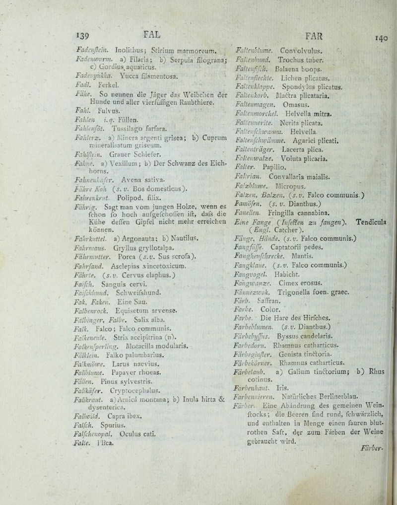 139 fAL Fadcnßdn. Inoliihus; Stirium marraoreum. Fadenmmn. ^ a) Filaria; b) Serpula filograna; c) Gordius. aquaticus. Fcidevyiikka. Yucca niamentosa. fadt. Ferkel. Fähe. So nennen die Jäger das Weibcjen der Hunde und aller vierfüffigen Raubthiere. Fahl. Fulvus. Fiih!e;i i.q. Fiillen. Fabliufot. Tussilago farfara. Fahlerz. a) Riinera argenti grisea; b) Cuprum niitieralisatum griseum. Fiihlßtin. Grauer Schiefer. Fahne, a) Vexilluin; b^ Der Schwanz des Eich- horns. Fahnen!.ofcr. Avena sativa. Fähre Koh (s.v. Bos domesticus). Fahrenkrut. Polipod. filix. Fährisr. Sagt man vom jungen Holze, wenn es fchon Ib hoch aufgefchoffen ift, dafs die Kühe delTen Gipfel nicht mehr erreichen können. Fahrky.ttel. a) Argonauta; b) Nautilus. Fcihrr.mns. Gryllus gryllotalpa. Fährnivtter. Porca {s.v. Sus scrofa). Fahrfand. Asclepias .vincetoxicura. Fährte, (s.v. Cervus claphus.) laifch. Sanguis cervi. Fcifcliintnd. Schweifshund. Fak, Faken. Eine Sau. Falbenrock. Equisetum arvense. Falbin^er, Falbe. Salix alba. Falk. Falco; Falco communis. FcJkencvJe. Strix accipitrina (n\ Falkenfperlhirr. l\lotacilla modularis. Fälklein. Falko palumbarius. Fa'kni'öwe. Larus naevius. Fatlblnme. Papaver rhoeas. Fällen. Pinus sylvestris. Falikäfer. Cryptocephalus. Falikraiit. a)Arnica montanaj b) Inula hirta & dysenterica. Fallwild. Capra ibex. Falfch. Spurius. Falfchcnopal. Oculus cati. Falte. 1 li'ca. FAR 140 Fat'enhlnme. Convolvulus. Falienbund. Trochus tuber. Faltenffch. ßalaena boops. Fixtti'jiflechte. Liehen plicatus. Fallenklappe. SpondyUis plicatus. Faltenkorb. Maftra plicataria. Faltenmairen. Omasus. Fallenmorchel. Helvella mitra. Falicmierite. Ncrita plicata. Falleafchwanini. Helvella. Falteiifchiüüinme. Agarici plicati. Faltenträger. Lacerta plica. Fo.lteViWalze. Voluta plicaiia. Falter. Papilio. Fallrian. Convallaria maialis. Falxblume. I\licropus, Falzen, Balzen, {s.v. Falco communis ) tamöfen. {s. v. Dianthus.) Fanellen- Fringilla cannabina. Eine Fange {[nfe&en zu fangen'). Tendicula ( Engl. Catcher ). Fäuge, Hände, (s.v. Falco communis.) langfi'iffe. Captatofii pedes. Fanghevfchrecke. Mantis. Fangklaue, (j.i'. Falco communis.) Fangvogel. Habicht. Fahgtvanzc. Cimex erosus. Fännezifok. Trigonella foen, graec. Färb. Saffran. Farbe. Color. Farbe. Die Hare des Hirfches. Farbeblumen, (s.v. Dianthus.) Färbebyffns. Byssus candelaris. Farbedorn. Rhamnus catharticus. Färbfginßer. Genista tin6lorla. Fäi bekorner. Rhamnus catharticus. Färbelanh. a) Galium tinftorium; b) Rhus cotinus. Farbenhaut. Iris. Farbennieren. Natürliche.? Berlinevblau. Färber. Eine Abaiidrung des gemeinen Wein- ftocks; die Beeren find rund, fchwärzlich, und entlialten in Menge einen fauren blut- rothen Saft, d^r zum P'ärben der Weine gebraucht wird. Färber-