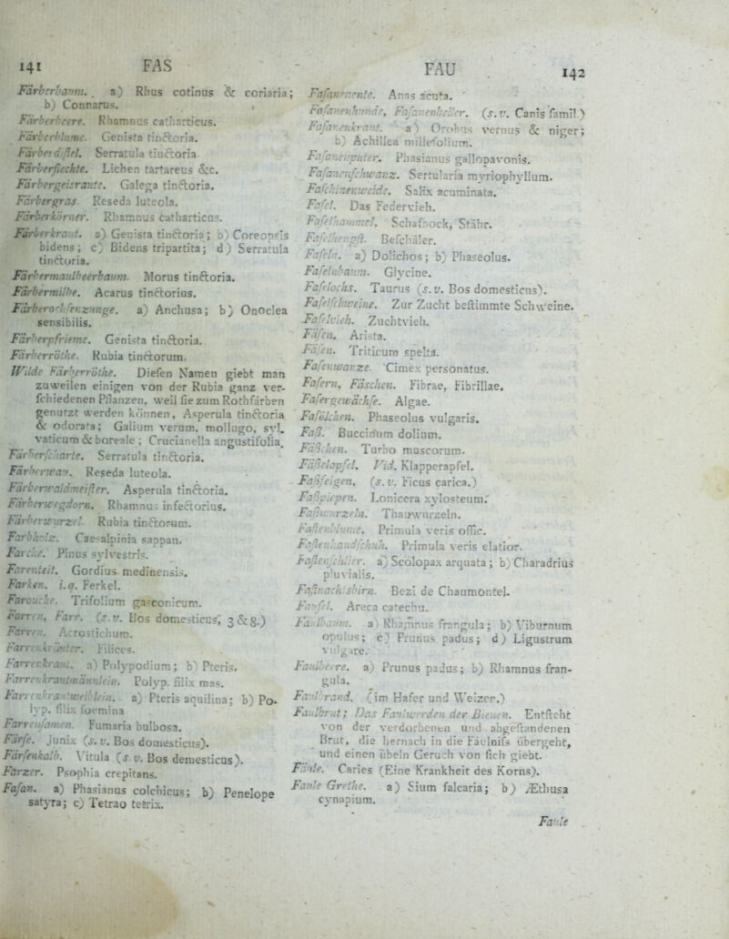 141 FAS FAU Fdrbcrhaum. . a) Rhus cotinus rn-i M.) b; Connarus-, F ' re. Riianin::s ca:.'.r.rc.'CL!S. r.., nc. Genista t'.;iC-.oria. färbet dßfl. Serratula tiucroria. F' ' ■■ ' -hte. Liehen tartarecs &c. ray.ie. Ga!ef;a tinifloria. Färbergras Reseda luteola. f -y' ' er. Rhamnus cathartica?. Fu: t. a) Genisra tinftoria ; b . Coreon'^is bidens; ßidens tripartita; d) Serrarula tinftoria. Färhemiaitlheerbaum. Morus tinftoria. Fdrbermilbe. Acarus tincborius. Farbtro'-l.fer.zuuf^e. a) Anchusa; b) Onodea sensibilis. Färberpfrietm. Geni>ta tinftoria. Färberröthe. Kubia tinctorum. If^dde Fiir'^err'öthe. Diefen Namen giebt man zuweilen einigen von der Rubia j^anz ver- fcliiedenen Pllanzen. weil fie zum Rothfdrben genutzt werden können, Asperula tinccoria & odora'-a; Galium verum, mollugo, s}'). vaticum öc boreale ; Crucianella angilstifolia. Fdi'-crf:'iarte. Serratula tinftoria. Fdr<Wnca:(. Reseda luteola. Fdrbencaldmeifler. Asperula tmftoria. Fdrbcncrqiorn. Rhamnu^ infeftorius. FdrherU iirzel Rubia tinftoräm. Farbholz. Cae-alpinia sappan. Farche. Pinus SN-Irestn*!:. Fc.renteit. Gordius medinensii. Farken. i.q. Ferkel, Farouchr. Trifolium ga?con:curn. Farrcn, Farr. (^s.v. Bos dome.-ticu?, 3<5cS.) Farrrn. Acro5ticiiuro. Farnu\ iiliccs. Farrer.k. Polypotiium; b~ P-erii:. Farrenkrautmämleii}. Polyp, filix mas. Fari n:' Wn.. a) Pteris aqailina; b) Po- lyp. mina Farrenfamen. Fumaria bulbosa. \ junix {s. V. Boä doaiesticus). hikalb. \'itula (j.f. Bos demesticus). Farzer. Psophia crepitans. Fafan. a) Phasimus colchicus; b) Penelope satyra; c) Tetrao tetrix. 142 ; FafaKPv.cntc. Anns .^cnta. ' Fa/hinihrifidr, Fafr.venbcHer. {s.v. Canis'famll) Fafarcnkrant. '■3') Orohus vernus & niger; b) Achillea niillefolium. Fafaneuputer^ Phasianus gallopavonis. Fafa:ir,ifc!iwar.z. Sertularia myriophyllum. Fafcr.lneKifdde. SaKx acuminata. Fc:fc!. Das Federvieh. Fafd'iammd. Schafnock, Stdhr. F- ' ' -'?. Befcnäler. Dolichos; b} Pha?eo1us. Fafelnbanm. Glycine. Faf'tochs. Taurus (.r.f. Bos domesticns>. Fjf'.} Iure ine. Zur Zucht beftimmte Schweine. Faffk-ich. Zuchtvieli. FdCcii. Arista, I-ü.L.i. Triticum spelta. Fafemaar.ze. Cimex personatus. Fafern, Fdschcn. Fibrae, Fibrillae. FaferiTfwdchfe. Algae. Fafökhen. Phaseolus vulgaris. FaQ. Buccinum dolium. F: ! ,':t>i. Turho muscorum. F.: 'l.-'pß!. Vii. Klapperapfel, FaKti^nt. {s.v. Ficus carica.) Fa'iy '.rpen. Lonicera xylo?teum. Fa.; - j-Z'-'n. Thau^vu^zel^. Primula veris oflTc. fr ■ :. . :hn!t. Primula veris elatior. faßcii^ciüicr. z) Scolopax arquata; b} Cliaradrius p'uvialis. Faflt:ach:sbirn. Bczl de Chaumoncel. FiVffel. Areca catechn. Kl /' .:.'/;/. a. Rhajünu^; frsr.gula ; b) Viburnum opulus; P: '.r, :. -adus; d) Ligustrum vulgare. Faulöerre. a) t ainus p^jas; b) Rharanas fran- gula. Fir:l':raKd. (im Hafer und Weizer.^ Fiiidbrut; Das FLVilwn-den der Btmun. Entftcht von der verdorbenen und abgefrandeiien Brut, die hernacii in die Fiuloifs übergeht, und einen iihe'n Geruch von lieh giebt. Flvtle. Caries (Eine Krankheit des Korns). Fai'lc Grrtbe. a) Sium falcaria; b) >Etl)Usa cynapium. Fa.le