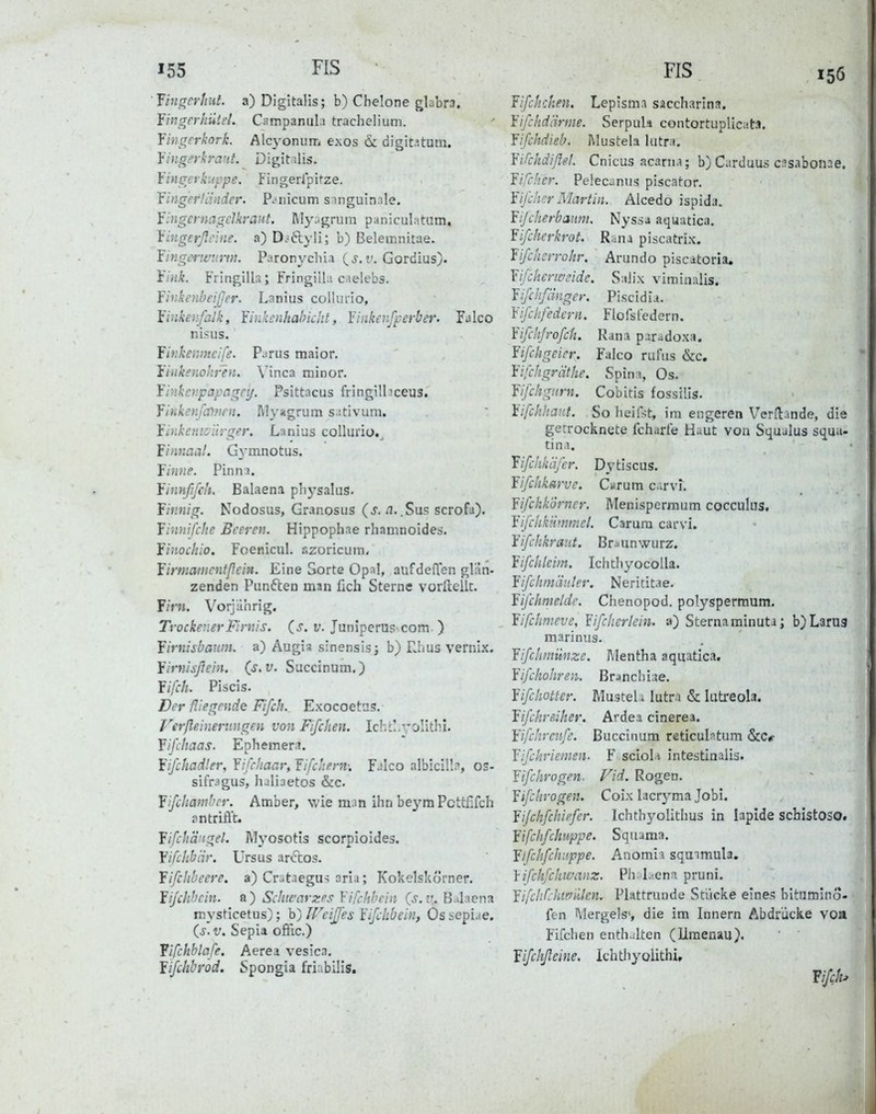 155 FIS Fingerhut, a) Digitalis; b) Chelone glabra. Yingerbuiet. Campanula trachelium. Yingerkork. Alcyonum exos öc digit.itum. Yingerkrant. Digitalis. Yingerkuppe. Fingeripitze. YingefHinder. P.*nicum singuinale. fingernagelkraut. My:-grum paniculatum, Yingerßclne. a) D.-6lyli; b) Belemnitae. Yingerwurm. Paronychia v, Gordius). Ytnk. Fringilla; Fringilla caelebs. YinkenbeiJJer. Lanius colhirio, Yiiikenfalk, Yiukcnhabicht, Yinkenfperber. Falco nisus. Yinkenmcife. Parus maior. Yiiikenohr'en. Vinca minor. Yinkcnpapagey. Psittacus fringilliceus. Yinkenfamni. Rlyagrum sativum. Yinkeiiiyiirger, Lanius colluno.^ firinaal. Gymnotus. YiniiP. Pinna. Yinnffc'i. Balaena pliysalus. finnig. Nodosus, Granosus (s. /i..Sus scrofa). Yinnifche Beeren. Hippophae rhatnnoides. finockio. Foenicul. azoricum. firmanicntßein. Eine Sorte Opal, aufdeften glän- zenden Punften man fich Sterne vorftellt. F/rn. Vorjährig. Trockener Firnis. (_s. v. Juniperus-com. ) firnisbaum. a) Augia sinensis j b) Tims Vernix. Yirnisßein. (s.v. Succinum.) fifch. Piscis. Der ßiegpude Fifch. Exocoetiis. Verßeinerungen von Fifihen. Ichc!.oHtb.i. fifchaas. Ephemer.i. fißhadler, Yiß'iaar, Yifchem: Falco albicil!;', es- sifragus, haliaetos &c. fijchambcr. Amber, wie man ihn beymPcttflfch ?n trifft. fißhängel. Myosotis scorpioides. fifchbiir. ürsus arftos. fifihbeere. a) Crataegus aria; Kokeiskörner. fißhhcin. a) Scliifarzes Yifchbrin (s.v. B.Jaena mysticetus); b) ireijjes Yijchbein, Os sepiae. (s. V. Sepia ofFic.) fifchblafe. Aerea vesica. fifchbrod. Spongia friabilis. HS 156 Yißhchen. Lepisma saccharlna. Yifchdärme. Serpula contortuplicata. Yißhdieb. Mustela Ultra. Yifchdiflel. Cnicus acarna; b) Cardaus casabonae. Yifcher. Pelecanus piscator. Yifihcr Martin. Aicedo ispida. Yijcherbauni. Nyssa aquutica. Yifchcrkrot. Rana piscatrix. Yifchcrrohr, Arundo piscatoria. Yifikermide. Salix viminalis. Yißhfimger. Piscidia. Yißkfedcrn. Flofsfedern. Yifchjroßb. Rana paradox«. Yißhgeier. Falco rui^us &c. Yifchgrätke. Spina, Os. Yifchgurn. Cobitis fossilis. iißhhanf. So heifst, im engeren Versande, die getrocknete fcharte Haut von Squalus squa- tina. fifchkäfer. Dytiscus. Yifchkarve. Carum carvi. YifrhkÖrner. Menispermum cocculus. Yifihkiinmel. Carum carvi. Yifchkraut. Br^unwurz. Yifchleim. Ichthyocolla. Yifclim'duter. Nerititae. Yifchmeldc. Chenopod. polyspermum. Yifchmeve, Yißlierlein. a) Sternarainuta; b)L3rU3 marinus. Yifclimünze. Mentha aquatica. Yifchohren. Brjncliiae. Yißhotter. Mustel. lutra & luti-eola. Yifckreiher. Ardea cinerea. fißhrenfe. Buccinum reticuli^tum &Cr Yifchrieinen. Y sciola intestinalis. Yißhrogen. Vid. Rogen. Yißkrogen. Coix lacryma Jobi. Yifckfckiffer. Ichthyolithus in lapide scbistOSO. Yißkfchuppe. Squama. Yifikßkitppe. Anomia squamula. Yifckfckwanz. Pli. L^ena pruni. Yifc!if:hwiilen. Plattrunde Stücke eines bitumino- fen Mergels«, die im Innern Abdrücke voa Fifchen enthalten (Uraenau). fifckßeine. Ichtliyolithi,