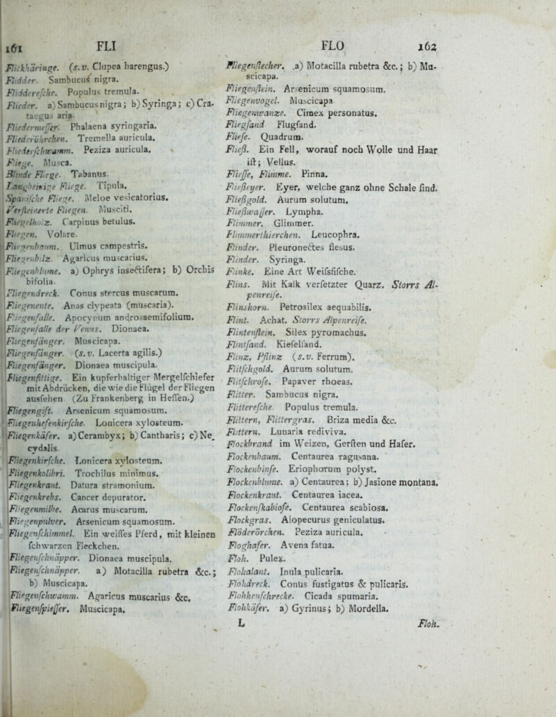 Flkkh'dringe. {s.v. Clupea harengus.) Fltdder. Sambnciiä nigra. Eidderefche. Populus tremula. Flieder. a)Sambiicusnigra; b)Syringa; c)Cra. taegus aria- Ftiedermeß'er. Phalaena syringaria. Fliedcröhrchen. Tremelia auricula. ierfcliwamm. Feziza auricula. :f-j^e. Mu>ca. Blinde Fliese. Tabanos. Lan^heni:yt> Fliege. Tlpnla, Spar.ifche Fllei^f. Meloe vesicatorius. I f^erflanertu Flieden. iVlusciti. P.u-(ielhi>:z. C arpinus betulus. Flirrten. V^oliire. Fl lenbmm.. Ulmus campestris. Fliej^fuh-.lz. Agaricus muscarius. ^' f^ti%hl:me. aj Ophrys inseftifera; b) Orchis bifolia. . rfTfndreck. Conus stprcus muscarura. ^ •■■■yencnte. Anas clypeata (mUficaria), c^eufalle. Apocyrum androsaemifolium. crrn/alle der f'^eivs. Dionaea. (j^enjd^it^cr. IVluscicapa. Fitrrjenfdnger. (s.v. Lacerta agilis.) Fliegenfänger. Dionaea muscipula. fliegenfiftige. Ein kupferbaltiger Mergelfchiefer mit Abdrücken, die wie die Flügel der Fliegen ausfehen (Zu Frankenberg in Heilen.) F' egengift. Arsenicum sqiiamosum. F.egenkefenkirfclte. Lonicera xylosteum. Fiiegenkäfer. a)Cerambyx; b)Cantharis; c)Ne, cydalis Fliegenkirfche. Lonicera xylosteum. FliegenkoUhri. Trochilus minimus. Fliegenkrant. Datura stramoniura. Fliegenkrehs. Cancer depurator. Fl'egenmilhe. Acarus mu-vcarura. Fliegenpulver. Arsenicum squamosum. Fliegenfchimmel. Ein weiiTes Pferd, mit kleinen fchWarzen Fleckchen. Fliegenfchnäpper. Dionaea muscipula. Fliegenfchnäpper. a) Motacilla rubetra &c.; b) Muscicapa. Fliegenfchwamin. Aq-aricus muscarius <5:c. \Fliegenfpießer. Muscicapa. Fliegen/Iecher. .a) Motacilla rubetra &c.; b) Mu- scicapa. Fliegenßtin. Arsenicum squamosum. Fliegenvogel. Muscicapa Fliegenwanze. Cimex personatus. Fliegfand flugfand. Fliefe. Quadrum. Fließ. Ein Fell, worauf noch Wolle und Haar ift; Vellus. Fllejfe, Flinme. Pinna. Fießeyer. Eyer, welche ganz ohne Schale find. Fließgold. Aurum solutum. Fließivaßer. Lympha. Flimmer. Glimmer. flimmerthierchen. Leucophra. Flinder. Pleuroneftes fle&us. Flinder. Syringa. Einke. Eine Art Weifsfifche. Flins. Mit Kalk verfetzter Quarz, Storrs AI- penreije. Flinshorn. Petrosilex aequabilis. Flint. Achat. Storrs /^Ipenreife. Flintenflein. Silex pyromachus. Flintfand. Kiefelland. Flinz, Fflinz {s.v. Ferrum). Fiitfchgold. Aurum solutum. Flitfchrofe. Papaver rhoeas. Flitter. Sambucus nigra. Flitterefche. Populus tremula. Flittern, Flittergras. Briza media &c. Flittern. Lunaria rediviva. Fhckbrand im Weizen, Gerden und Hafer. Flockenhaum. Centaurea ragusana. Fiockenbinfe. Eriophorum polyst. Flockenblume, a) Centaurea; b) Jasione montana, Flockenkrant. Centaurea iacea. Florkenßiabiofe. Centaurea scabiosa. Flockgras. Alopecurus geniculatus. FlÖderorcken. Peziza auricula. Floghafer. Avena fatua. P.oh. Pulex. Flohcilant, Inula pulicarla. Ftohdreck. Conus fustigatus & pullcaris. Flohheiifchrecke. Cicada spumaria. Flohkafer. a) Gyrinusi b) Mordella. L Iloh.
